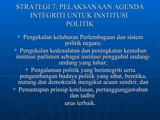 STRATEGI 7: PELAKSANAAN AGENDA INTEGRITI UNTUK INSTITUSI  POLITIK Pengekalan keluhuran Perlembagaan dan sistem politik negara; Pengekalan kedeaulatan dan peningkatan keutuhan institusi parlimen sebagai institusi penggubal undang-undang yang luhur; Pengalaman politik yang berintegriti serta pengembangan budaya politik yang sihat, beretika, matang dan demokratik mengikut acuan sendiri; dan Pemantapan prinsip ketelusan, pertanggungjawaban dan tadbir  urus terbaik. 