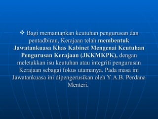 Bagi memantapkan keutuhan pengurusan dan pentadbiran, Kerajaan telah  membentuk Jawatankuasa Khas Kabinet Mengenai Keutuhan Pengurusan Kerajaan (JKKMKPK),  dengan meletakkan isu keutuhan atau integriti pengurusan Kerajaan sebagai fokus utamanya. Pada masa ini Jawatankuasa ini dipengerusikan oleh Y.A.B. Perdana Menteri.   
