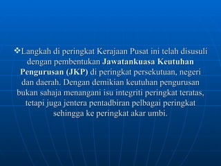 Langkah di peringkat Kerajaan Pusat ini telah disusuli dengan pembentukan  Jawatankuasa Keutuhan Pengurusan (JKP)  di peringkat persekutuan, negeri dan daerah. Dengan demikian keutuhan pengurusan bukan sahaja menangani isu integriti peringkat teratas, tetapi juga jentera pentadbiran pelbagai peringkat sehingga ke peringkat akar umbi. 