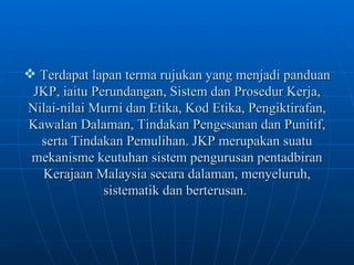 Terdapat lapan terma rujukan yang menjadi panduan JKP, iaitu Perundangan, Sistem dan Prosedur Kerja, Nilai-nilai Murni dan Etika, Kod Etika, Pengiktirafan, Kawalan Dalaman, Tindakan Pengesanan dan Punitif, serta Tindakan Pemulihan. JKP merupakan suatu mekanisme keutuhan sistem pengurusan pentadbiran Kerajaan Malaysia secara dalaman, menyeluruh, sistematik dan berterusan.   
