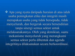 Apa yang nyata daripada huraian di atas ialah usaha peningkatan etika dan integriti masih merupakan usaha yang tidak bersepadu, tidak menyeluruh, dan bergerak secara bersendirian tanpa sinergi semua sektor untuk melaksanakannya. Oleh yang demikian, suatu mekanisme menyeluruh yang merangkumi semua sektor perlu dibentuk dan agenda integritinya dilaksanakan secara berkoordinasi .  