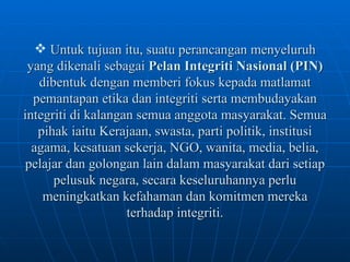 Untuk tujuan itu, suatu perancangan menyeluruh yang dikenali sebagai  Pelan Integriti Nasional (PIN)  dibentuk dengan memberi fokus kepada matlamat pemantapan etika dan integriti serta membudayakan integriti di kalangan semua anggota masyarakat. Semua pihak iaitu Kerajaan, swasta, parti politik, institusi agama, kesatuan sekerja, NGO, wanita, media, belia, pelajar dan golongan lain dalam masyarakat dari setiap pelusuk negara, secara keseluruhannya perlu meningkatkan kefahaman dan komitmen mereka terhadap integriti. 