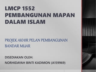 LMCP 1552
PEMBANGUNAN MAPAN
DALAM ISLAM
PROJEK AKHIR PELAN PEMBANGUNAN
BANDAR MUAR
DISEDIAKAN OLEH:
NORHIDAYAH BINTI KADIMON (A159969)
 