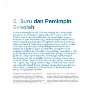 5-1

5. Guru dan Pemimpin
Sekolah
Guru dan pemimpin sekolah ialah pemacu yang amat penting bagi
pencapaian murid. Kajian yang dijalankan di Tennessee, Amerika
Syarikat pada pertengahan tahun 1990-an menunjukkan bahawa
secara relatif guru berprestasi tinggi dapat meningkatkan pencapaian
murid sebanyak 50% dalam tempoh tiga tahun berbanding guru yang
berprestasi rendah. Begitu juga, pengetua/guru besar yang berprestasi
cemerlang yang menumpukan kepada kepimpinan instruksional
berbanding pentadbiran dapat meningkatkan pencapaian murid
sehingga 20%. Bab ini menjelaskan tentang cabaran yang dihadapi oleh
profesion keguruan, daripada proses pemilihan sehingga pembangunan
profesional dan pengurusan prestasi. Bab ini juga membincangkan
visi Kementerian bagi menjadikan profesion keguruan sebagai suatu
profesion pilihan yang dinamik dan memberikan ganjaran sewajarnya,
dan langkah-langkah yang sedang dirangka untuk menyediakan guru
dan pemimpin sekolah dengan suatu penyelesaian bersepadu dari segi
beban tugas, pembangunan profesionalisme berterusan, kemajuan
kerjaya, dan pengurusan prestasi
Sepanjang melaksanakan kajian semula ini, Kementerian telah
mengadakan permuafakatan bagi mendapatkan pandangan dan
cadangan daripada lebih 26,000 orang mewakili pelbagai pihak
berkepentingan – melalui kajian tinjauan secara bertulis, temu bual,
kumpulan fokus dan juga melalui Dialog Nasional. Dalam kesemua
permuafakatan ini, satu dapatan yang tekal dan kerap kali disuarakan
ialah tentang keperluan untuk mengukuhkan kualiti guru dan
pemimpin sekolah dalam sistem pendidikan. Kesemua responden telah

mendapat pemahaman tentang apa-apa yang telah ditunjukkan
oleh kajian antarabangsa: guru dan pemimpin sekolah yang baik
merupakan tunjang utama kepada setiap sistem pendidikan. Untuk
bergerak ke hadapan, Kementerian akan memilih hanya yang terbaik
untuk menyertai profesion ini, dan melengkapkan mereka dengan
kemahiran dan sokongan bagi membolehkan mereka memberikan
perkhidmatan terbaik ke arah pencapaian murid yang berkualiti di
setiap sekolah.

 