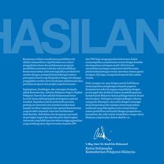 Malaysia Education Blueprint 2013 - 2025
Foreword

11

HASILAN
Keutamaan dalam transformasi pendidikan ini
adalah memastikan wujud keselarasan antara
penggubalan dasar dan pelaksanaan program
pendidikan merentas rantaian nilai pendidikan.
Keutamaan kedua ialah meningkatkan produktiviti
sumber dengan memperkukuh hubungan antara
pencapaian hasil yang diinginkan dengan kecekapan
pengagihan sumber serta kecekapan pelaksanaan dan
penilaian program dan projek yang bersesuaian.
Kepimpinan, bimbingan, dan sokongan daripada
pihak Kementerian, Jabatan Pelajaran Negeri, Pejabat
Pelajaran Daerah dan sekolah berperanan besar
ke arah menyumbang kepada pencapaian aspirasi
tersebut. Keperluan untuk memenuhi peranan
penting ini menuntut satu bentuk transformasi
kepada struktur organisasi dan operasi Kementerian
yang bersifat responsif, telus dan berfokuskan
keberhasilan. Kebolehan dan keupayaan personel
di peringkat negeri dan daerah perlu dipertingkat.
Autonomi yang lebih luas dan kebertanggungjawaban
yang seimbang akan diperturunkan kepada JPN

dan PPD bagi mengupayakan keluwesan dalam
menyampaikan penyelesaian sesuai dengan konteks
dan keperluan setempat murid. Hal ini turut
memerlukan jaringan yang konstruktif bersama
pihak berkepentingan utama merentas semua agensi
kerajaan, ibu bapa, kumpulan komuniti dan sektor
swasta.

Pada ruangan ini, saya dengan penuh keikhlasan
menyampaikan penghargaan kepada pegawai
Kementerian seluruh negara yang bekerja dengan
penuh gigih dan dedikasi dalam mendidik generasi
kanak-kanak Malaysia dalam pelbagai bentuk situasi
dan keadaan. Walaupun terdapat pelbagai cabaran
yang perlu ditempuh, saya yakin dengan semangat
kerja berpasukan kita mampu menyempurnakan
matlamat yang dikongsikan iaitu menyediakan
sistem pendidikan berkualiti dengan pengetahuan,
kemahiran dan nilai untuk menjadikan warga rakyat
Malaysia yang berjaya dalam abad ke-21.

Y.Bhg. Dato’ Dr. Rosli bin Mohamed

Ketua Setiausaha
Kementerian Pelajaran Malaysia

 