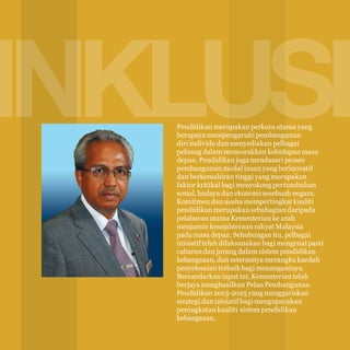 12

INKLUSIF
Pendidikan merupakan perkara utama yang
berupaya mempengaruhi pembangunan
diri individu dan menyediakan pelbagai
peluang dalam mencorakkan kehidupan masa
depan. Pendidikan juga mendasari proses
pembangunan modal insan yang berinovatif
dan berkemahiran tinggi yang merupakan
faktor kritikal bagi menyokong pertumbuhan
sosial, budaya dan ekonomi sesebuah negara.
Komitmen dan usaha mempertingkat kualiti
pendidikan merupakan sebahagian daripada
pelaburan utama Kementerian ke arah
menjamin kesejahteraan rakyat Malaysia
pada masa depan. Sehubungan itu, pelbagai
inisiatif telah dilaksanakan bagi mengenal pasti
cabaran dan jurang dalam sistem pendidikan
kebangsaan, dan seterusnya merangka kaedah
penyelesaian terbaik bagi menanganinya.
Bersandarkan input ini, Kementerian telah
berjaya menghasilkan Pelan Pembangunan
Pendidikan 2013-2025 yang menggariskan
strategi dan inisiatif bagi mengupayakan
peningkatan kualiti sistem pendidikan
kebangsaan.

 