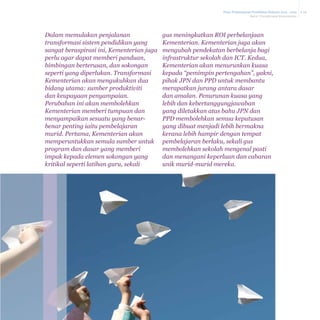 Pelan Pembangunan Pendidikan Malaysia 2013 - 2025
Bab 6 Transformasi Kementerian

Dalam memulakan penjalanan
transformasi sistem pendidikan yang
sangat beraspirasi ini, Kementerian juga
perlu agar dapat memberi panduan,
bimbingan berterusan, dan sokongan
seperti yang diperlukan. Transformasi
Kementerian akan mengukuhkan dua
bidang utama: sumber produktiviti
dan keupayaan penyampaian.
Perubahan ini akan membolehkan
Kementerian memberi tumpuan dan
menyampaikan sesuatu yang benarbenar penting iaitu pembelajaran
murid. Pertama, Kementerian akan
memperuntukkan semula sumber untuk
program dan dasar yang memberi
impak kepada elemen sokongan yang
kritikal seperti latihan guru, sekali

gus meningkatkan ROI perbelanjaan
Kementerian. Kementerian juga akan
mengubah pendekatan berbelanja bagi
infrastruktur sekolah dan ICT. Kedua,
Kementerian akan menurunkan kuasa
kepada “pemimpin pertengahan”, yakni,
pihak JPN dan PPD untuk membantu
merapatkan jurang antara dasar
dan amalan. Penurunan kuasa yang
lebih dan kebertanggungjawaban
yang diletakkan atas bahu JPN dan
PPD membolehkan semua keputusan
yang dibuat menjadi lebih bermakna
kerana lebih hampir dengan tempat
pembelajaran berlaku, sekali gus
membolehkan sekolah mengenal pasti
dan menangani keperluan dan cabaran
unik murid-murid mereka.

6-26

 