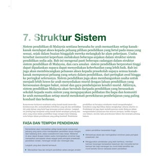 7-1

7. Struktur Sistem
Sistem pendidikan di Malaysia sentiasa berusaha ke arah memastikan setiap kanakkanak mendapat akses kepada peluang pilihan pendidikan yang betul pada masa yang
sesuai, sejak dalam buaian hinggalah mereka melangkah ke alam pekerjaan. Usaha
tersebut menuntut keperluan melakukan beberapa anjakan dalam struktur sistem
pendidikan sedia ada. Bab ini mengenal pasti beberapa cadangan dalam struktur
sistem pendidikan di Malaysia, dan cara amalan sistem pendidikan berprestasi tinggi
dapat dipadankan supaya dapat menyediakan keberhasilan yang lebih baik. Bab ini
juga akan membincangkan peluasan akses kepada prasekolah supaya semua kanakkanak mempunyai peluang yang setara dalam pendidikan, dari peringkat awal hingga
ke peringkat seterusnya. Sistem pendidikan juga akan membangunkan usaha untuk
menjadi lebih luwes ke arah menyediakan murid dengan laluan pendidikan yang
bersesuaian dengan bakat, minat dan gaya pembelajaran kendiri murid. Akhirnya,
sistem pendidikan Malaysia akan berubah daripada pendidikan yang berasaskan
sekolah kepada suatu sistem yang mengupayakan pelibatan ibu bapa dan komuniti
ke arah memastikan setiap murid menikmati persekitaran pembelajaran yang paling
kondusif dan berkesan.
Kementerian berhasrat membantu setiap kanak-kanak meneroka
keistimewaan diri, memanfaatkan kebolehan yang ada dan meletakkan
diri pada haluan yang betul bagi mencapai potensi sebenar. Langkah
ini penting bagi menjamin setiap kanak-kanak mendapat peluang dan
akses yang setara dalam pendidikan tanpa mengira latar belakang
serta belajar dalam persekitaran yang paling kondusif. Pendekatan

pendidikan ini berupaya membantu murid mengembangkan
kemahiran yang diperlukan dalam menghadapi cabaran abad ke-21.
Pendekatan ini juga dapat melatih generasi muda Malaysia dalam
mengemukakan pertanyaan dan mencari jawapan, berfikir dengan
cara baharu, mereka cipta penyelesaian baharu dan mencipta peluang
baharu.

FASA DAN TEMPOH PENDIDIKAN
Kementerian akan memastikan setiap kanak-kanak mempunyai
peluang yang sama untuk mendapatkan pendidikan tanpa mengira
latar belakang etnik, status sosioekonomi atau lokasi. Matlamat
ini akan dapat dicapai melalui usaha meningkatkan enrolmen bagi
memastikan pencapaian akses sejagat pada peringkat prasekolah,
pendidikan rendah, menengah rendah dan menengah atas.
Langkah yang akan diambil termasuk:
▪▪ Memastikan fasa dan tempoh pendidikan setara dengan amalan

sistem pendidikan berprestasi tinggi;
▪▪ Memperluas akses dan meningkatkan enrolmen pada peringkat
prasekolah; dan
▪▪ Menggunakan pendekatan yang lebih berfokus, memberi
bantuan kewangan berasaskan keperluan dan menyedia bentuk
bantuan lain bagi menangani isu murid tidak berdaftar dan
murid berisiko tercicir daripada sistem pendidikan.

 