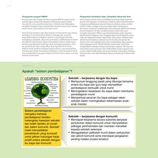 7-19

Pengukuhan program RIMUP

Pengukuhan Pendidikan Islam, Pendidikan Moral dan Sivik

Kementerian akan memperluaskan program RIMUP supaya setiap
sekolah dapat mengambil bahagian sekurang-kurangnya dalam
dua aktiviti rentas sekolah setiap tahun. Sekolah akan dibahagikan
mengikut kumpulan bagi membolehkan interaksi antara jenis sekolah
yang berbeza, iaitu sekolah awam dan swasta

Selari dengan amalan sistem pendidikan berprestasi tinggi seperti di
Kanada dan Singapura, Kementerian Pelajaran akan memperkenalkan
komponen perkhidmatan komuniti dalam kurikulum semua sekolah
rendah (Tahun 4 hingga 6) dan menengah dalam Gelombang 2.
Seterusnya, komponen perkhidmatan komuniti perlu diikuti sepenuhnya
kerana komponen ini akan menjadi prasyarat untuk lulus pada
peringkat menengah. Pilihan yang dipertimbangkan pada masa kini
adalah aktiviti mingguan yang menggabungkan murid daripada semua
etnik dan dijalankan selama empat bulan setiap tahun. Melaksanakan
aktiviti berorientasikan matlamat dan berdasarkan kumpulan dan
disertai oleh murid pelbagai kaum akan mengukuhkan lagi perpaduan
dalam kalangan murid. Melalui khidmat masyarakat, murid akan
mengukuhkan hubungan dengan masyarakat tempatan. Ibu bapa dan
masyarakat secara umumnya akan lebih terlibat dengan tugasan kerja
rumah, kuliah di bilik darjah, dan projek khidmat masyarakat. Pelibatan
komuniti akan terus diperkukuhkan dalam pembelajaran di dalam bilik
darjah.

Kementerian Pelajaran juga akan menilai semula aktiviti yang sedang
dijalankan di bawah program RIMUP. Sehingga kini, program
yang dilaksanakan merangkumi aktiviti yang pelbagai termasuk
peningkatan akademik, sukan dan permainan, perkhidmatan komuniti
dan aktiviti kokurikulum. Kajian menunjukkan bahawa tidak semua
aktiviti yang dijalankan berkesan untuk memupuk perpaduan. Oleh
itu, Kementerian akan mengecilkan skop bagi aktiviti di bawah
RIMUP untuk memberi tumpuan kepada aktiviti yang menunjukkan
keberkesanan dalam memupuk persahabatan antara kumpulan murid
dan mengukuhkan hubungan dengan komuniti seperti sukan, seni dan
khidmat masyarakat.

Ekshibit 7-11

Apakah “sistem pembelajaran”?

Apakah “sistem pembelajaran”?
PERSEKITARAN PENDIDIKAN
TEKNOLOGI
KOMUNITI
PANDANGAN
DUNIA

KAWANKAWAN

KRITIKAL

KELUARGA

PEMIKIRAN

TALIAN

TEORI

MUNCUL

PERSEKITARAN

BUKU-BUKU

REFLEKTIF

FILEM
KEHIDUPAN

PENGALAMAN

INTERAKSI SOSIAL

Sistem pembelajaran
mengakui bahawa
pembelajaran berlaku
melangkaui kawasan sekolah
dan boleh berlaku di rumah
dan dalam komuniti. Sekolah
mesti menyediakan
persekitaran yang kondusif
untuk jalinan hubungan kerja
positif antara sekolah dengan
ibu bapa dan komuniti.

Sekolah – kerjasama dengan ibu bapa:
▪ Mempunyai tanggung jawab yang dikongsi bersama
antara ibu bapa dan guru bagi memastikan
pembelajaran berkualiti untuk murid
▪ Meningkatkan kesedaran ibu bapa dalam membantu
pembelajaran murid
▪ Memperluas peranan ibu bapa sebagai rakan
sekolah dalam meningkatkan keberhasilan anakanak mereka

Sekolah – kerjasama dengan komuniti:
▪ Mendapat kerjasama secara sukarela daripada
pertubuhan dalam komuniti untuk menyediakan
pelbagai perkhidmatan dan memberi manafaat
kepada sekolah setempat
▪ Menggalakkan pelibatan murid dalam pertubuhan
dan aktiviti komuniti serta mendapat pengajaran
penting melalui proses tersebut

 