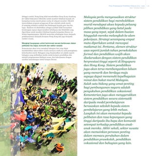 Pelan Pembangunan Pendidikan Malaysia 2013 - 2025
Bab 7 Struktur Sistem

Sebagai contoh, Hong Kong telah menubuhkan Hong Kong Academy
for Gifted Education (HKAGE) untuk memberi khidmat kepada 2%
kumpulan teratas murid pintar cerdas di wilayah tersebut. HKAGE
menyediakan program pengayaan di luar sekolah untuk murid,
di samping memberi nasihat dan bimbingan kepada guru dan ibu
bapa. Akademi ini ditubuhkan sebagai syarikat tidak berasaskan
keuntungan supaya dapat memberi kebebasan dan fleksibiliti yang
diperlukan untuk memberi khidmat kepada kumpulan khusus ini.
Walau bagaimanapun, HKAGE menerima sebahagian besar daripada
pembiayaannya daripada kerajaan Hong Kong dan juga daripada
sumber swasta.

Mengkaji keupayaan untuk berinovasi secara berterusan dalam
pelibatan ibu bapa, komuniti dan sektor swasta
Kementerian akan terus mengkaji bahagian lain yang dapat
membolehkan rakan sektor swasta memacu usaha ke arah peningkatan
keberhasilan murid. Bahagian yang dimaksudkan ini adalah seperti
bahagian yang melibatkan media untuk kempen pendidikan dan
inisiatif pengumuman khidmat awam, dan bekerjasama dengan
syarikat antarabangsa untuk kempen literasi.

Malaysia perlu menyesuaikan struktur
sistem pendidikan bagi membolehkan
murid mendapat akses kepada peluang
pilihan pendidikan yang betul pada
masa yang tepat, sejak dalam buaian
hinggalah mereka melangkah ke alam
pekerjaan. Strategi serampang empat
mata diperlukan untuk mencapai
matlamat ini. Pertama, elemen struktur
asas seperti jumlah tahun persekolahan
formal dan pendidikan wajib akan
diselaraskan dengan sistem pendidikan
berprestasi tinggi seperti di Singapura
dan Hong Kong. Sistem pendidikan
juga akan terus membangunkan laluan
yang menarik dan berdaya maju
supaya dapat memenuhi kepelbagaian
minat dan bakat murid Malaysia.
Salah satu bidang yang amat penting
bagi pembangunan negara adalah
pengukuhan pendidikan vokasional.
Kementerian juga akan menggerakkan
sistem pendidikan secara sistematik
daripada model pembelajaran
berasaskan sekolah kepada sistem
pembelajaran yang lebih meluas.
Langkah ini akan menuntut kepada
pelibatan dan rasa kepunyaan yang
tinggi daripada ibu bapa dan komuniti
setempat terhadap pendidikan anakanak mereka. Akhir sekali, sektor swasta
akan memainkan peranan penting
dalam memacu perubahan dalam
pendidikan prasekolah, pendidikan
vokasional dan bahagian yang lain.

7-26

 