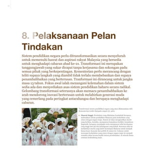 8-1

8. Pelaksanaan Pelan
Tindakan
Sistem pendidikan negara perlu ditransformasikan secara menyeluruh
untuk memenuhi hasrat dan aspirasi rakyat Malaysia yang bersedia
untuk menghadapi cabaran abad ke-21. Transformasi ini merupakan
tanggungjawab yang sukar dicapai tanpa kerjasama dan sokongan padu
semua pihak yang berkepentingan. Kementerian perlu merancang dengan
teliti supaya langkah yang diambil tidak terlalu membebankan dan supaya
penambahbaikan yang berterusan. Tranformasi ini dirancang untuk jangka
masa 13 tahun. Fokus awal ialah menangani kelemahan dalam sistem
sedia ada dan menyediakan asas sistem pendidikan baharu secara radikal.
Gelombang transformasi seterusnya akan memacu penambahbaikan ke
arah mendorong inovasi berterusan untuk melahirkan generasi muda
yang cemerlang pada peringkat antarabangsa dan berupaya menghadapi
cabaran.
Transformasi sistem pendidikan negara yang akan dilaksanakan oleh
Kementerian terdiri daripada empat ciri, iaitu:
▪▪ Hasrat tinggi: Perubahan yang dilakukan hendaklah berupaya
meletakkan sistem pendidikan Malaysia pada kedudukan yang
setara dengan negara maju. Sistem ini akan menghasilkan murid
yang berilmu, beretika, mempunyai kemahiran berfikir, kemahiran
linguistik, berupaya memimpin serta mempunyai nilai kerohanian
yang tinggi dan jati diri kebangsaan yang kukuh. Kesemua sifat ini
melahirkan murid yang boleh memimpin Malaysia untuk menjadi
kuasa besar ekonomi dan politik di rantau ini. Cabaran untuk
mencapai kedudukan yang setara dengan negara maju ini menjadi
semakin sukar kerana kualiti sistem persekolahan di seluruh dunia
sentiasa berkembang maju .

 