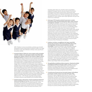 8-7

menjelang akhir tahun 2013. Projek ini akan menyediakan
rangkaian hubungan Internet dan akses kepada Penyelesaian
Pembelajaran Bersepadu bertaraf dunia. Kementerian akan
memastikan semua guru mempunyai kemahiran dalam penggunaan
VLE menjelang tahun 2015. Peranti yang lengkap dan sesuai akan
dibekalkan ke semua sekolah supaya dapat digunakan oleh guru dan
murid secara maksimum.
▪▪ Sokongan PPD kepada sekolah berprestasi rendah,
termasuk untuk murid berkeperluan khas, bagi memacu
peningkatan sekolah: Peranan JPN dan PPD akan ditentukan
semula bagi memberikan lebih banyak hak kepada mereka untuk
membuat keputusan dan berinteraksi secara langsung dengan
sekolah. Peningkatan keluwesan operasi ini membolehkan pihak
JPN dan PPD menyesuaikan dasar dan program yang lebih
menepati keperluan sekolah. Keutamaan awal adalah untuk sekolah
yang berprestasi rendah termasuklah sekolah untuk murid dengan
keperluan khas seperti peribumi dan kumpulan minoriti lain.
Sebahagian daripada tugas pentadbiran PPD kini akan dijalankan
pada peringkat Kementerian untuk memastikan pegawai PPD dapat
memperuntukkan lebih masa bekerjasama dengan sekolah. Satu
set standard KPI akan disebarkan ke semua JPN, PPD dan sekolah
untuk memastikan semua pihak memberikan tumpuan kepada
keutamaan Pelan Pembangunan Pendidikan.

SPM. Tindakan ini akan menyebabkan perhatian guru kembali
ditumpukan kepada pembentukan kemahiran berfikir aras tinggi.
Perubahan serupa akan dilakukan terhadap soalan peperiksaan
berasaskan sekolah.
▪▪ Standard Bahasa Malaysia yang seragam pada peringkat
sekolah rendah serta sokongan untuk menambah baik
penguasaan Bahasa Malaysia dan Bahasa Inggeris dalam
kalangan murid: Kementerian akan menyetarakan kurikulum
dan pentaksiran Bahasa Malaysia di semua Sekolah Kebangsaan
dan Sekolah Jenis Kebangsaan, bermula pada tahun 2014 untuk
kohot murid Tahun 4. Seiring dengan itu, Kementerian juga akan
menyediakan kelas pemulihan intensif untuk murid Tahun 4
hingga Tahun 6 di Sekolah Jenis Kebangsaan yang menghadapi
masalah untuk mencapai standard yang ditingkatkan ini. Kemahiran
berbahasa Inggeris yang rendah merupakan masalah di semua
jenis sekolah. Kejayaan dasar LINUS akan diperluas melangkaui
literasi asas Bahasa Malaysia dengan memasukkan literasi asas
Bahasa Inggeris untuk mengenal pasti murid yang berisiko tercicir
dari peringkat awal pembelajaran dalam Tahun 1 hingga Tahun 3.
Kementerian akan memastikan semua guru mata pelajaran Bahasa
Inggeris menduduki Ujian Penentuan Cambridge (Cambridge
Placement Test – CPT). Mereka yang tidak mencapai tahap
kecekapan minimum yang ditetapkan perlu menjalani latihan.
▪▪ Melaksanakan 1BestariNet untuk mengintegrasikanICT
dalam pembelajaran harian: 1BestariNet ialah projek yang
dicetuskan oleh Kementerian. Di bawah projek ini, 10,000
buah sekolah rendah dan menengah kerajaan di Malaysia akan
dilengkapkan dengan akses kepada Internet dan Persekitaran
Pembelajaran Maya (Virtual Learning Environment, VLE)

▪▪ Galakan enrolmen, penglibatan ibu bapa yang lebih
banyak dan program vokasional yang lebih baik untuk
meningkatkan enrolmen prasekolah dan sekolah
menengah: Tempoh persekolahan wajib dilanjutkan daripada
enam tahun kepada 11 tahun, iaitu sehingga tamat Tingkatan
5. Usaha bersepadu akan dilaksanakan untuk menggalakkan
enrolmen prasekolah yang menyeluruh dan meningkatkan standard
kualiti prasekolah kerajaan dan swasta. Kempen enrolmen yang
menyasarkan murid prasekolah sehingga sekolah menengah akan
dilancarkan dan penglibatan ibu bapa digalakkan melalui pelancaran
sarana yang menyediakan ibu bapa dengan kaedah untuk menyokong
pembelajaran anak mereka. Pengenalan dua reformasi pendidikan
vokasional – PAV di menengah rendah dan KV di menengah atas –
akan meningkatkan bilangan tempat dalam program vokasional dan
pilihan yang terdapat dalam sistem pendidikan.
▪▪ Mengukuhkan praktikum dalam program vokasional melalui
peningkatan kolaborasi dengan sektor swasta: Kementerian
sedang bekerjasama dengan pihak industri untuk melaksanakan
kurikulum yang diiktiraf oleh industri di kolej vokasionalnya.
Komponen utama kurikulum ini ialah penempatan praktikum untuk
menyediakan murid dengan pengalaman kerja sebenar.
▪▪ Transformasi Kementerian bermula dengan meletakkan
pemimpin terbaik untuk menerajui JPN dan PPD:
Kementerian akan mengolah semula peranan JPN dan PPD.
Sepatutnya, JPN dan PPD diberikan kuasa dan keupayaan bagi
memberikan sokongan secara langsung (dan khusus) kepada
sekolah dan bukannya sibuk dengan urusan pentadbiran sahaja.
Tugas pengurusan utama bukan lagi tugas utama. Pegawai JPN dan
PPD kini diberi kuasa untuk memberikan sokongan secara langsung
(dan khusus) kepada sekolah. Berdasarkan penetapan semula
peranan ini, Kementerian akan menempatkan pegawai yang paling
berupaya ke jawatan penting sebagai ketua di JPN dan PPD.

 