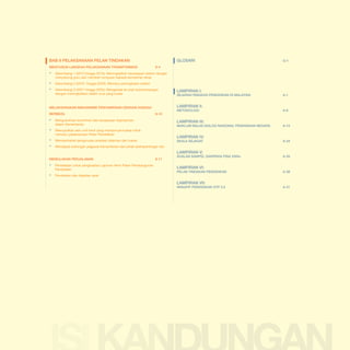Malaysia Education Blueprint 2013 - 2025
Table of Contents

BAB 8 PELAKSANAAN PELAN TINDAKAN
MENYUSUN LANGKAH PELAKSANAAN TRANSFORMASI	

GLOSARI	

G-1

8-4

▪▪

Gelombang 1 (2013 hingga 2015): Meningkatkan kecekapan sistem dengan
menyokong guru dan memberi tumpuan kepada kemahiran teras

▪▪
▪▪

Gelombang 2 (2016 hingga 2020): Memacu peningkatan sistem

	

	

Gelombang 3 (2021 hingga 2025): Menganjak ke arah kecemerlangan
dengan meningkatkan tadbir urus yang luwes

berbeza	8-10

▪▪

Mengukuhkan komitmen dan keupayaan kepimpinan
dalam Kementerian

▪▪

Mewujudkan satu unit kecil yang mempunyai kuasa untuk
memacu pelaksanaan Pelan Pendidikan

▪▪
▪▪

Memperhebat pengurusan prestasi dalaman dan luaran

	

sejarah ringkas pendidikan di malaysia	a-1

LAMPIRAN II.

melaksanakan mekanisme penyampaian dengan kaedah

	

LAMPIRAN I:

METODOLOGI	A-6

LAMPIRAN III:

MAKLUM BALAS DIALOG NASIONAL PENDIDIKAN NEGARA	

LAMPIRAN IV:
SKALA SEJAGAT	

A-24

Mendapat sokongan pegawai Kementerian dan pihak berkepentingan lain

LAMPIRAN V:
MEmulakan perjalanan	

8-11

▪▪ Persediaan untuk penghasilan Laporan Akhir Pelan Pembangunan 			
	Pendidikan
▪▪

A-15

Perubahan dan dapatan awal

SOALAN sampel daripada PISA 2009+	

LAMPIRAN VI:

PELAN tindakan PENDIDIKAN	

LAMPIRAN VII:

INISIATIF PENDIDIKAN GTP 2.0 	

A-26

A-38

A-41

1-6

 