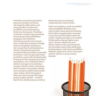 Pelan Pembangunan Pendidikan Malaysia 2013 - 2025
Bab 8 Pelaksanaan Pelan Tindakan

Perubahan yang dirancang dalam
pelan perancangan ini bercitacita tinggi dan dibentuk ke arah
menyampaikan transformasi
pendidikan yang komprehensif,
berterusan dan pantas. Perubahan
ini disusun mengikut tiga gelombang
seiring dengan penambahbaikan
keupayaan dan kebolehan.
Gelombang transformasi pertama
akan memberikan tumpuan terhadap
usaha meningkatkan kualiti guru
dan memperbaik kualiti kepimpinan
sekolah. Gelombang kedua akan
memperkenalkan perubahan yang lebih
berstruktur untuk mempercepat kadar
perubahan, yang terdiri daripada pakej
kerjaya guru dan pengetua/guru besar
yang baharu, dan kurikulum baharu
sekolah menengah serta kurikulum
semakan sekolah rendah. Gelombang
akhir bertujuan mewujudkan budaya
kecemerlangan profesional pemimpin
rakan sebaya. Hal ini bermaksud
keluwesan operasi yang lebih tinggi
pada peringkat sekolah – memberi
daerah dan sekolah peluang membuat

keputusan yang sesuai dengan
masyarakat dan murid mereka.
Pada masa hadapan, untuk memastikan
sistem pendidikan Malaysia terus
relevan dalam dunia yang berkembang
hebat ialah menggabungkan semangat
inovasi dan kreativiti dalam sistem itu
sendiri. Anjakan paradigma ini mestilah
berlaku pada setiap peringkat–pusat,
negeri, daerah, sekolah dan guru.
Hanya melalui usaha yang bersepadu
dan perubahan pada setiap pihak yang
berkepentingan, maka sistem pendidikan
Malaysia dapat benar-benar menangani
cabaran abad ke-21 yang sentiasa
berubah.

8-14

 