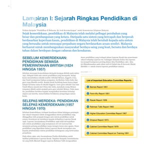 A-1

Lampiran I: Sejarah Ringkas Pendidikan di
Malaysia
Petikan daripada “Pendidikan di Malaysia: Ke Arah Kecemerlangan” 2008, Kementerian Pelajaran Malaysia

Sejak kemerdekaan, pendidikan di Malaysia telah melalui pelbagai perubahan yang
besar dan pembangunan yang ketara. Daripada satu sistem yang bercapah dan berpecah
berdasarkan keperluan kaum, pendidikan di Malaysia telah berubah kepada satu sistem
yang berusaha untuk mencapai perpaduan negara berdasarkan acuan sendiri. Malaysia
berhasrat untuk membangunkan masyarakat berdaya saing yang kuat, bersatu dan berdaya
tahan dalam berdepan dengan cabaran dan kesukaran.

Sebelum Kemerdekaan:
Pendidikan semasa
Pemerintahan British (1824
hingga 1957)
Sebelum mencapai kemerdekaan daripada kerajaan British pada tahun
1957, didapati tiada satu sistem pendidikan yang bersepadu. Setiap
kaum menubuhkan sekolah sendiri. Sekolah Melayu, Inggeris, Cina,
dan Tamil mempunyai bahasa pengantar, kurikulum, buku-buku dan
guru yang dilantik sendiri. Kanak-kanak berbilang kaum hanya dapat
belajar bersama-sama di sekolah Inggeris. Guru-guru sekolah Cina dan
Tamil dibawa masuk dari China dan India, manakala orang Melayu
tempatan dilatih untuk menjadi guru-guru sekolah Melayu. Pada masa
itu, pendidikan berfokus kepada mengekalkan kesetiaan terhadap
negara asal mereka, menyebabkan berlakunya pengasingan antara
kaum.

dasar pendidikan yang terdapat dalam Laporan Razak dan penerimaan
rakyat terhadap Laporan ini. Cadangan daripada kedua-dua laporan
ini menjadi komponen penting dalam Akta Pendidikan 1961. Akta
ini dikuatkuasakan pada tahun 1976 di Sabah dan di Sarawak (Rujuk
Ekshibit 1-1 untuk senarai laporan pendidikan utama).
Ekshibit 1-1

List of Important Education Committee Reports
1 Barnes Report 1951
2 Fenn-Wu Report 1951

Selepas Merdeka: Pendidikan
Selepas Kemerdekaan (1957
hingga 1970)

3 Razak Report 1956

Sebelum kemerdekaan, terdapat kesedaran dalam kalangan pemimpin
dan rakyat tempatan untuk menggantikan sistem pendidikan yang
ditinggalkan oleh penjajah dengan satu sistem pendidikan untuk
semua. Kesedaran ini membawa kepada terhasilnya Laporan Razak
1956. Laporan Jawatankuasa Pendidikan 1956 telah mewujudkan
satu sistem pendidikan yang mempunyai ciri-ciri nasional dan
menjamin peluang pendidikan tanpa mengira kaum atau agama. Dasar
pendidikan yang digariskan dalam Laporan Razak merupakan asas
kepada pembentukan sistem pendidikan kebangsaan yang berteraskan
perpaduan.

5 Higher Education Committee Report 1967

Pada tahun 1960, satu Jawatankuasa Penilai ditubuhkan untuk
melihat pelaksanaan Laporan Razak. Dapatan daripada Jawatankuasa
ini yang lebih dikenali dengan Laporan Rahman Talib mengesahkan

4 Rahman Talib Report 1960

6 Dropout Report 1973
7 Cabinet Committee Report 1979
8 Cabinet Committee Report on Training 1991

 