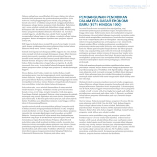 Pelan Pembangunan Pendidikan Malaysia 2013 - 2025
Lampiran I: Sejarah Ringkas Pendidikan di Malaysia

Cabaran paling besar yang dihadapi oleh negara baharu ini selepas
merdeka ialah perpaduan dan pendemokrasian pendidikan. Pada
waktu itu, usaha penggabungan jenis sekolah yang pelbagai ini
bawah satu sistem pendidikan yang kohesif, menggunakan bahasa
kebangsaan sebagai bahasa pengantar telah dimulakan. Pada tahun
1957, semua sekolah rendah telah diklasifikasi sebagai sekolah
kebangsaan (SK) dan sekolah jenis kebangsaan (SJK). Sekolah yang
bahasa pengantarnya bahasa Malaysia dinamakan SK, manakala
sekolah Inggeris, sekolah Cina dan sekolah Tamil menjadi SJK
menggunakan bahasa Inggeris dan bahasa vernakular sebagai bahasa
pengantar. Bahasa kebangsaan dijadikan mata pelajaran wajib di
semua SJK.
SJK Inggeris diubah status menjadi SK secara berperingkat bermula
1968, dengan pelaksanaan lima mata pelajaran diajar dalam bahasa
Malaysia untuk murid Tahun 1 hingga Tahun 3.
Sekolah menengah jenis kebangsaan (SMK) Inggeris dan Cina diubah
status menjadi sekolah menengah kebangsaan dengan diberi bantuan
penuh atau separuh, manakala sekolah persendirian Cina yang
memilih untuk menjadi sekolah bantuan penuh diklasifikasi sebagai
Sekolah Bantuan Kerajaan.Tahun 1958 menyaksikan permulaan
bahasa Malaysia digunakan sebagai bahasa pengantar di sekolah
menengah, dan secara berperingkat bahasa kebangsaan menjadi
bahasa pengantar dalam pelbagai mata pelajaran di sekolah menengah
Inggeris.

Pembangunan Pendidikan
dalam Era Dasar Ekonomi
Baru (1971 hingga 1990)
Isu sosial dan ekonomi merupakan dua aspek penting yang
membentuk pembangunan pendidikan negara daripada tahun 1971
hingga tahun 1990. Keharmonian kaum dan usaha untuk mengawal
keseimbangan ekonomi dalam kalangan masyarakat merupakan usaha
kritikal untuk mengekalkan pembangunan, kestabilan dan kemajuan.
Era Dasar Ekonomi Baru (DEB) ini merupakan satu era yang penting
untuk mencapai perpaduan dan pembangunan secara menyeluruh,
dengan memberi fokus terhadap pembasmian kemiskinan dan
penyusunan semula masyarakat Malaysia, serta mengelakkan sesuatu
kaum itu dikenal pasti mengikut fungsi ekonomi dan lokasi geografi.
Usaha yang sangat penting pada waktu ini termasuk meningkatkan
pendapatan golongan miskin terutama di kawasan luar bandar serta
merapatkan jurang antara kaum dan lokasi. Kerajaan juga beurusha
meningkatkan pengeluaran dan mewujudkan lebih banyak peluang
untuk kaum bumiputera dalam sektor perdagangan, industri dan
profesional.
DEB telah membawa kepada perubahan signifikan dalam sistem
pendidikan nasional dengan semua murid mengikuti kurikulum dan
peperiksaan yang sama. Pendidikan sivik diperkenalkan sebagai satu
mata pelajaran untuk memupuk semangat berdikari dalam kalangan
murid. Mata pelajaran Sains dan teknikal ditawarkan di peringkat
menengah untuk melatih lebih ramai tenaga mahir dalam bidang sains
dan teknologi.

Dewan Bahasa dan Pustaka (1956) dan Institut Bahasa (1958)
merupakan agensi yang bertanggungjawab untuk membangunkan
bahasa Malaysia. Fungsi utama Institut Bahasa adalah untuk melatih
guru-guru Bahasa Malaysia, manakala DBP dipertanggungjawab untuk
meneguhkan kedudukan bahasa Malaysia sebagai bahasa kebangsaan
Matlamat untuk mencapai perpaduan nasional melalui penggunaaan
dan menerbitkan buku-buku dalam bahasa kebangsaan.
bahasa Malaysia sebagai bahasa pengantar bermula sejak tahun 1970,
dengan pelaksanaan dijalankan secara berperingkat. Di Semenanjung
Pada tahun 1962, yuran sekolah dimansuhkan di semua sekolah
dan di Sabah, bahasa Inggeris dimansuhkan sebagai bahasa pengantar
rendah bantuan kerajaan. Pendidikan rendah percuma diberikan
sekolah rendah bermula 1975, di peringkat menengah pada 1982, dan
kepada semua murid tanpa mengira kumpulan etnik atau agama.
peringkat pasca menengah pada tahun 1983. Di Sarawak, perubahan
Peperiksaan Sekolah Menengah Malaysia, ujian kemasukan ke sekolah
dalam bahasa pengantar dilaksanakan pada 1977, bermula dengan
menengah yang pernah dijalankan satu masa dahulu, dimansuhkan
murid Tahun 1.
pada tahun 1964, di Sarawak pada tahun 1974 dan pada tahun 1977 di
Sabah. Pendidikan asas dilanjutkan daripada enam hingga sembilan
Hari ini bahasa Malaysia menjadi bahasa pengantar di semua SK dan
tahun di Semenanjung Malaysia.
mata pelajaran wajib di SJK Cina dan SJK Tamil. Bahasa Inggeris
diajar sebagai bahasa kedua di semua sekolah. Pada tahun 1980,
Agenda nasional untuk menyatupadukan pelbagai kumpulan etnik
peperiksaan Sijil Pelajaran Malaysia (SPM) dijalankan dalam bahasa
di Malaya bermula dengan perubahan kurikulum. Usaha mengkaji
Malaysia. Pada tahun 1970, bahasa Inggeris tidak lagi menjadi bahasa
semula kurikulum bermula dengan melihat semula sukatan pelajaran
pengantar untuk latihan guru sekolah rendah.
yang ada dan merangka kandungan yang berasaskan perspektif
Malaysia. Untuk pertama kali kajian semula skop dan kandungan
Peruntukan untuk pendidikan yang pada peringkat awalnya lebih
kurikulum yang diajar di sekolah telah dijalankan pada tahun 1956.
berfokus kepada kawasan bandar telah diperluas ke kawasan luar
Jawatankuasa Kajian Semula Sukatan Pelajaran telah dibentuk
bandar. Lebih banyak sekolah dibina di kawasan luar bandar untuk
pada tahun 1964 untuk membuat penilaian semula, meminda, dan
memberi akses kepada murid luar bandar, terutama dalam kalangan
dalam kes tertentu merangka sukatan pelajaran yang baharu. Sistem
mereka yang kurang mampu. Kerajaan juga telah memperkenalkan
pendidikan yang komprehensif untuk sekolah menengah rendah
konsep sekolah berasrama penuh (SBP), sekolah sains, asrama sekolah
diperkenalkan pada tahun 1965. Pendidikan teknik dan vokasional
luar bandar, skim bantuan buku teks dan TV Pendidikan untuk
telah diberi anjakan dengan pembentukan Bahagian Teknik dan
menyokong pendidikan murid. Kerajaan juga meluaskan peruntukan
Vokasional di Kementerian Pelajaran pada tahun 1964.
biasiswa, program bantuan makanan dan kesihatan.

A-2

 