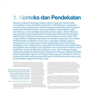 1-1

1. Konteks dan Pendekatan
Malaysia sedang berhadapan dengan cabaran yang getir dalam usaha
menyediakan sistem pendidikan berkualiti. Perkembangan sosiobudaya
yang sihat dan pembangunan ekonomi mapan bergantung pada keupayaan
menambah baik keberhasilan sistem pendidikan negara dengan cepat
dan berkesan, serta signifikan kepada keperluan negara. Rakyat Malaysia
juga menuntut supaya pelaksanaan inisiatif yang dirancang oleh Kerajaan
adalah tekal, berkesan dan berjaya memenuhi hasrat semua pihak. Oleh
yang demikian, adalah penting untuk mewujudkan kerjasama antara pihak
berkepentingan melibatkan murid, guru, pemimpin sekolah, pegawai
Kementerian serta pihak awam untuk menghadapi cabaran ini dengan
pendekatan dan strategi baharu yang lebih kreatif dan inovatif. Berdasarkan
penyelidikan dan penilaian yang mendalam dan menyeluruh terhadap sistem
pendidikan semasa di Malaysia, pelibatan awam, dan rundingan dengan
pelbagai kumpulan berkepentingan, Kementerian Pelajaran Malaysia (KPM)
telah menghasilkan laporan awal Pelan Pembangunan Pendidikan. Pelan ini
berhasrat merintis peluang yang lebih luas ke arah keberhasilan rakyat yang
berpendidikan tinggi dan berdaya saing.
Pendidikan memainkan peranan penting dalam perkembangan
ekonomi dan pembangunan sesebuah negara. Untuk itu, proses
pembelajaran dan pengajaran yang berlaku di dalam bilik darjah
merupakan penentu utama kejayaan masa depan negara. Dalam
ekonomi global masa kini,
“Bagi mencapai aspirasi yang tinggi kejayaan sesebuah negara
bergantung pada pengetahuan,
di tengah-tengah persekitaran global kemahiran dan kompetensi
yang semakin berdaya saing, kita yang dimiliki oleh rakyatnya.
tidak boleh berdiam diri. Negara Maka tidak menghairankan
sekiranya sesebuah negara
memerlukan transformasi sistem yang mempunyai rakyat
pendidikan yang menyeluruh” berpendidikan tinggi mampu
menjana ekonomi dengan
YAB Dato’ Seri Mohd Najib bin Tun Abdul Razak (2012) pesat demi kemakmuran
negara. Pendidikan juga
merupakan asas pembentukan negara bangsa yang bersatu padu.
Melalui pendidikan, individu berpeluang meningkatkan kualiti hidup,
menjadi ahli masyarakat yang berjaya, serta aktif menyumbang kepada
pembangunan negara.

Pendidikan juga menyumbang kepada penghayatan nilai dan
perkongsian aspirasi apabila individu dari pelbagai latar belakang
sosioekonomi, agama dan etnik berinteraksi serta belajar memahami
dan menerima perbezaan. Nilai dan pengalaman yang dikongsi akan
mengukuhkan lagi perpaduan dan membentuk satu identiti nasional.
Oleh yang demikian, sistem pendidikan negara mesti berupaya
melahirkan generasi yang mempunyai matlamat dan impian yang
sama ke arah pembangunan negara Malaysia yang lebih maju pada
masa depan.
Baru-baru ini, sistem pendidikan negara sering menjadi perhatian
dan bahan perdebatan. Polemik ini berbangkit disebabkan jangkaan
ibu bapa semakin meningkat, manakala majikan pula menyuarakan
kebimbangan tentang keupayaan sistem pendidikan negara dalam
menyediakan generasi muda Malaysia dengan ilmu, kemahiran, dan
nilai murni untuk menyumbang kepada pembangunan ekonomi abad
ke-21.
Lazimnya, kepelbagaian dan kompleksiti sistem pendidikan sesebuah
negara yang ingin melaksanakan transformasi mengambil masa

 