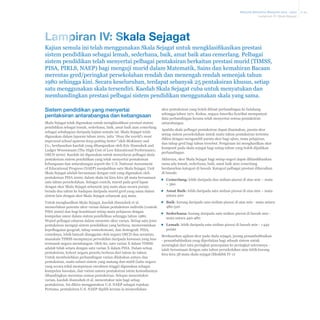 Malaysia Education Blueprint 2013 - 2025
Lampiran IV: Skala Sejagat

Lampiran IV: Skala Sejagat
Kajian semula ini telah menggunakan Skala Sejagat untuk mengklasifikasikan prestasi
sistem pendidikan sebagai lemah, sederhana, baik, amat baik atau cemerlang. Pelbagai
sistem pendidikan telah menyertai pelbagai pentaksiran berkaitan prestasi murid (TIMSS,
PISA, PIRLS, NAEP) bagi menguji murid dalam Matematik, Sains dan kemahiran Bacaan
merentas gred/peringkat persekolahan rendah dan menengah rendah semenjak tahun
1980 sehingga kini. Secara keseluruhan, terdapat sebanyak 25 pentaksiran khusus, setiap
satu menggunakan skala tersendiri. Kaedah Skala Sejagat cuba untuk menyatukan dan
membandingkan prestasi pelbagai sistem pendidikan menggunakan skala yang sama.
Sistem pendidikan yang menyertai
pentaksiran antarabangsa dan kebangsaan
Skala Sejagat telah digunakan untuk mengklasifikasi prestasi sistem
pendidikan sebagai lemah, sederhana, baik, amat baik atau cemerlang
sebagai sebahagian daripada kajian semula ini. Skala Sejagat telah
digunakan dalam laporan tahun 2010, iaitu “How the world’s most
improved school systems keep getting better’’ oleh McKinsey and
Co., berdasarkan kaedah yang dibangunkan oleh Eric Hanushek and
Ludger Woessmann (The High Cost of Low Educational Performance,
OECD 2010). Kaedah ini digunakan untuk menyelaras pelbagai skala
pentaksiran sistem pendidikan yang telah menyertai pentaksiran
kebangsaan dan antarabangsa seperti the U.S. National Assessment
of Educational Progress (NAEP) menjadikan satu Skala Sejagat. Unit
Skala Sejagat adalah bersamaan dengan unit yang digunakan oleh
pentaksiran PISA 2000; dalam skala ini kira-kira 38 mata bersamaan
satu tahun persekolahan. Sebagai contoh, murid pada gred lapan
dengan skor Skala Sejagat sebanyak 505 mata akan secara purata
berada dua tahun ke hadapan daripada murid gred yang sama dalam
sistem lain dengan skor Skala Sejagat sebanyak 425 mata.
Untuk menghasilkan Skala Sejagat, kaedah Hanushek et al.
memerlukan penentu ukur varian dalam pentaksiran individu (contoh:
PISA 2000) dan bagi kombinasi setiap mata pelajaran dengan
kumpulan umur dalam sistem pendidikan sehingga tahun 1980.
Wujud pelbagai cabaran dalam menentu ukur varian. Setiap satu jenis
pentaksiran menguji sistem pendidikan yang berbeza, mencerminkan
kepelbagaian geografi, tahap sosioekonomi, dan demografi. PISA,
contohnya, lebih banyak dianggotai oleh negara OECD dan serantau,
manakala TIMSS mempunyai perwakilan daripada kawasan yang luas
termasuk negara membangun. Oleh itu, satu varian X dalam TIMSS
adalah tidak setara dengan satu varian X dalam PISA. Dalam setiap
pentaksiran, kohort negara peserta berbeza dari tahun ke tahun.
Untuk membolehkan perbandingan varian dilakukan antara dua
pentaksiran, suatu subset sistem yang matang dan stabil (iaitu negara
yang secara tekal mempunyai enrolmen tinggi) digunakan sebagai
kumpulan kawalan, dan varian antara pentaksiran istem kemudiannya
dibandingkan merentas semua pentaksiran. Selepas menentukur
varian, kaedah Hanushek et al. menentukur min bagi setiap
pentaksiran. Ini dikira menggunakan U.S. NAEP sebagai rujukan.
Pertama, pentaksiran U.S. NAEP dipilih kerana ia menyediakan

skor pentaksiran yang boleh dibuat perbandingan ke belakang
sehingga tahun 1971. Kedua, negara Amerika Syarikat mempunyai
data perbandingan kerana telah menyertai semua pentaksiran
antarabangsa.
Apabila skala pelbagai pentaksiran dapat disamakan, purata skor
setiap sistem persekolahan untuk suatu tahun pentaksiran tertentu
dikira dengan mengambil purata skor bagi ujian, mata pelajaran,
dan tahap gred bagi tahun tersebut. Pengiraan ini menghasilkan skor
komposit pada skala sejagat bagi setiap tahun yang boleh dijadikan
perbandingan.
Akhirnya, skor Skala Sejagat bagi setiap negeri dapat diklasifikasikan
sama ada lemah, sederhana, baik, amat baik atau cemerlang
berdasarkan kategori di bawah. Kategori pelbagai prestasi dihuraikan
di bawah:
▪▪ Cemerlang: lebih daripada dua sisihan piawai di atas min – mata
> 560
▪▪ Amat Baik: lebih daripada satu sisihan piawai di atas min – mata
antara 520
▪▪ Baik: kurang daripada satu sisihan piawai di atas min - mata antara
480-520
▪▪ Sederhana: kurang daripada satu sisihan piawai di bawah min mata antara 440-480
▪▪ Lemah: lebih daripada satu sisihan piawai di bawah min - <440
points
Berdasarkan agihan skor pada skala sejagat, jurang penambahbaikan
- penambahbaikan yang diperlukan bagi sebuah sistem untuk
meningkat dari satu peringkat pencapaian ke peringkat seterusnya ialah bersamaan dengan satu tahun persekolahan atau lebih kurang
kira-kira 38 mata skala sejagat (Ekshibit IV-1)

A-24

 