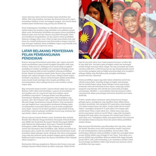Pelan Pembangunan Pendidikan Malaysia 2013 - 2025
Bab 1 Konteks dan Pendekatan

selama beberapa tahun sebelum hasilnya dapat dizahirkan dan
dilihat. Oleh yang demikian, Kerajaan dan Kementerian perlu segera
memulakan tindakan berani, bersungguh-sungguh, dan drastik dalam
melaksanakan transformasi yang penting dan kritikal ini.
Pelan Pembangunan Pendidikan ini dihasilkan oleh Kementerian
melalui kajian dan penilaian yang mendalam serta pelibatan meluas
pihak awam. Berdasarkan kedudukan pencapaian sistem pendidikan
Malaysia pada masa kini dan cabaran yang bakal ditempuhi, Pelan
ini bermatlamat mengukuhkan visi dan aspirasi sistem pendidikan
Malaysia sehingga tahun 2025. Pelan ini juga menyediakan hala tuju
dasar dan inisiatif pelaksanaan yang direncanakan dengan terperinci
bagi mencapai matlamat sistem pendidikan negara yang dinamik serta
memenuhi hasrat dan keperluan semua.

LATAR BELAKANG PENYEDIAAN
PELAN PEMBANGUNAN
PENDIDIKAN
Semasa mencapai kemerdekaan pada tahun 1957, negara mewarisi
sistem persekolahan yang terpisah mengikut kumpulan etnik yang
berbeza. Pada masa itu, sebilangan kecil murid sahaja mengikuti
pendidikan di institusi pendidikan elit, manakala sebahagian besar
yang lain langsung tidak pernah mengikuti sebarang pendidikan
formal. Situasi ini membawa kepada kadar literasi yang rendah, iaitu
hampir 52%, dalam kalangan orang dewasa. Sebagai sebuah negara
berdaulat yang baharu, cabaran utama Kerajaan adalah memastikan
semua kanak-kanak mendapat akses kepada pendidikan serta
menyatupadukan rakyat pelbagai kaum ke arah membina sebuah
negara maju.
Bagi memenuhi tujuan tersebut, Laporan Razak (1956) dan Laporan
Rahman Talib (1960) telah disediakan. Laporan ini bermatlamat
mewujudkan satu visi yang berani bagi mencorakkan sistem
pendidikan yang baharu. Cadangan kukuh yang dikemukakan
kemudiannya dijadikan asas penggubalan akta pendidikan yang
pertama, iaitu Akta Pelajaran 1961. Laporan Jemaah Menteri (kini
dikenali sebagai Jawatankuasa Jemaah Menteri 1979) merupakan
satu lagi langkah besar yang memberi penekanan terhadap usaha
membangunkan masyarakat Malaysia yang bersedia menghadapi
masa depan. Laporan ini memberi gambaran yang holistik tentang
pendidikan yang bermatlamat melahirkan murid yang seimbang dari
segi intelek, rohani, emosi dan jasmani.
Ekoran Laporan Jemaah Menteri (1979), Kurikulum Baru Sekolah
Rendah (kini dikenali sebagai Kurikulum Bersepadu Sekolah Rendah
atau KBSR) dan Kurikulum Bersepadu Sekolah Menengah (KBSM)
telah digubal dan dilaksanakan. Seterusnya, Falsafah Pendidikan
Kebangsaan (1988) dibentuk dan Akta Pelajaran 1961 disemak
semula dan dinamakan Akta Pendidikan 1996. Melalui perubahan ini,
pencapaian akses, kualiti dan ekuiti berdasarkan keberhasilan murid,
perpaduan dalam kalangan murid, disokong oleh sistem penyampaian
yang cekap dan berkesan masih menjadi tonggak sistem pendidikan.
Maklumat lanjut tentang dasar dan laporan pendidikan boleh didapati
dalam Lampiran 1.
Berdasarkan beberapa pengukuran, Malaysia jelas berjaya mencapai
pelbagai kejayaan dalam tempoh 50 tahun yang lepas. Kadar literasi

Imej oleh esharkj, Flickr CC 2.0
bagi dewasa pada tahun 2012 untuk populasi berumur 15 tahun dan
ke atas ialah 92%. Enrolmen pada peringkat rendah dan menengah
rendah hampir mencapai tahap sejagat, dan bagi menengah atas kadar
enrolmen ialah 80%. Lebih kurang dua per tiga daripada jumlah murid
meneruskan pengajian pada peringkat pascamenengah atau mengikuti
pelbagai latihan yang disediakan pada peringkat matrikulasi,
prauniversiti dan vokasional.
Sistem pendidikan negara juga tekal dalam melahirkan murid dan
sekolah yang terbaik, setanding dengan peringkat antarabangsa.
Hal ini terbukti bukan sahaja dalam bilangan murid yang berjaya
memasuki universiti terkemuka di luar negara, tetapi juga jumlah
anugerah yang diterima oleh sekolah dan murid pada peringkat
antarabangsa. Ekshibit 1-1 menunjukkan beberapa kejayaan terkini
yang diperoleh dalam pertandingan berbentuk akademik atau bukan
akademik.
Terkini, melalui jalinan kerjasama antara Kementerian dengan
pelbagai agensi, peningkatan yang signifikan dapat dilihat dalam
enrolmen prasekolah, iaitu daripada 67% pada tahun 2009 kepada
77% dalam tempoh hanya dua tahun. Peratus kadar literasi murid
Tahun 1 meningkat daripada 87 % pada tahun 2010 kepada 95%
setelah tamat Tahun 2 pada tahun 2011. Dalam masa yang sama,
peratus pencapaian numerasi murid Tahun 1 juga telah meningkat
daripada 87% pada tahun 2010 kepada 97% setelah tamat Tahun 2
pada tahun 2011. Peningkatan dalam pencapaian literasi dan numerasi
menunjukkan bahawa kejayaan besar dan pantas dalam pendidikan
mampu dicapai.
Bagi mencapai keberhasilan yang dihasratkan dari segi akses, ekuiti
dan kualiti, Kerajaan secara tekal menyalurkan sumber yang besar
ke arah membangunkan sistem pendidikan. Seawal tahun 1980,
perbelanjaan Malaysia untuk pendidikan rendah dan menengah dalam
peratus KDNK adalah yang tertinggi di Asia Timur. Pada tahun 2011,
peratus KDNK bagi pendidikan Malaysia adalah lebih tinggi daripada
purata OECD, iaitu 3.8% berbanding 3.4%. Komitmen melabur untuk
kecemerlangan pendidikan inilah yang menjadi asas kejayaan sistem
pendidikan dan juga negara.

1-2

 