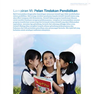 Malaysia Education Blueprint 2013 - 2025
Lampiran VI: Pelan Tindakan Pendidikan

Lampiran VI: Pelan Tindakan Pendidikan
Bab 8 menyatakan dengan jelas kepentingan menyusun inisiatif agar tidak membebankan
sistem pendidikan. Bab ini juga memberi penekanan kepada inisiatif-inisiatif utama yang
akan diberi tumpuan oleh Kementerian. Inisiatif dalam program transformasi disusun
untuk memberi kejelasan mengenai pelaksanaannya. Lampiran ini menunjukkan susunan
program transformasi secara terperinci termasuk semua inisiatif yang akan dilaksanakan
sepenuhnya merentas tiga gelombang, bermula dari sekarang sehingga tahun 2025.
Inisiatif dikategorikan mengikut tempoh sebenar gelombang pelaksanaannya dan
bukannya dari titik permulaan penyediaan atau perancangan bermula. Sila rujuk bab yang
berkaitan untuk mendapat maklumat selanjutnya.

A-38

 