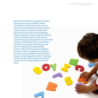 Pelan Pembangunan Pendidikan Malaysia 2013 - 2025
Bab 1 Konteks dan Pendekatan

Kementerian Pelajaran menyedari hakikat
betapa pentingnya pendidikan dalam
menyediakan asas pembentukan negara
bangsa dan pertumbuhan ekonomi mapan
selaras dengan matlamat transformasi
Malaysia ke arah negara berpendapatan
tinggi. Kementerian juga menyedari bahawa
sistem pendidikan negara perlu melalui
transformasi yang menyeluruh dan sistematik
sekiranya Malaysia berhasrat melahirkan
individu yang mampu berkembang maju
dan bersaing pada peringkat global.
Justeru, Pelan Pembangunan Pendidikan
ini bukan sekadar menyediakan penilaian
terhadap sistem pendidikan masa kini dan
kejayaan serta kegagalan sistem, tetapi juga
mengemukakan pelan yang komprehensif
untuk maju ke arah pendidikan bertaraf
dunia.

1-8

 