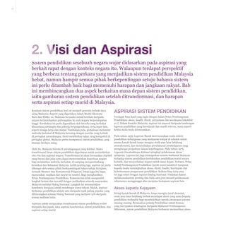 2-1

2. Visi dan Aspirasi
Sistem pendidikan sesebuah negara wajar didasarkan pada aspirasi yang
berkait rapat dengan konteks negara itu. Walaupun terdapat perspektif
yang berbeza tentang perkara yang menjadikan sistem pendidikan Malaysia
hebat, namun hampir semua pihak berkepentingan setuju bahawa sistem
ini perlu ditambah baik bagi memenuhi harapan dan jangkaan rakyat. Bab
ini membincangkan dua aspek berkaitan masa depan sistem pendidikan,
iaitu gambaran sistem pendidikan setelah ditransformasi, dan harapan
serta aspirasi setiap murid di Malaysia.
Keadaan sistem pendidikan hari ini menjadi penentu terbaik daya
saing Malaysia. Seperti yang digariskan dalam Model Ekonomi
Baru dan RMKe-10, Malaysia berusaha untuk berubah daripada
negara berpendapatan pertengahan ke arah negara berpendapatan
tinggi. Perubahan ini perlu digerakkan oleh mereka yang berbakat
khususnya pemimpin dan pekerja berpengetahuan, serta input lain,
seperti tenaga kerja dan modal. Tambahan pula, globalisasi menuntut
individu berbakat di Malaysia bersaing dengan mereka yang terbaik
di peringkat antarabangsa. Demi melahirkan bakat yang kompetitif di
peringkat global, Malaysia perlu mempunyai sistem pendidikan yang
mampu berdaya saing.

Aspirasi sistem pendidikan
Terdapat lima hasil yang ingin dicapai dalam Pelan Pembangunan
Pendidikan: akses, kualiti, ekuiti, perpaduan dan kecekapan (Ekshibit
2-1). Dalam konteks Malaysia, aspirasi ini muncul daripada kandungan
laporan pendidikan yang bersejarah dan masih relevan, sama seperti
ketika mula-mula direncanakan.

Pada tahun 1956, Laporan Razak merencanakan suatu sistem
pendidikan kebangsaan yang menjamin tempat di sekolah untuk
semua kanak-kanak tanpa mengira etnik atau latar belakang
sosioekonomi, dan menyediakan persekitaran pembelajaran yang
menghargai perpaduan dalam kepelbagaian. Pada tahun 1979,
Oleh itu, Malaysia berada di persimpangan yang kritikal. Suatu
Laporan Jawatankuasa Kabinet mengkaji pelaksanaan dasar
transformasi besar sistem pendidikan diperlukan untuk menzahirkan
cita-cita dan aspirasi negara. Transformasi ini akan berasaskan objektif pelajaran. Laporan ini juga menegaskan semula matlamat Malaysia
terhadap sistem pendidikan berfokuskan pendidikan murid secara
yang berani dan jelas serta dapat mencerminkan keperluan negara
holistik, dan menyediakan negara untuk masa depan. Terbaru, Pelan
bagi melahirkan individu berbakat, di samping mempertimbang
keunikan dan kekuatan Malaysia. Lebih penting lagi, aspirasi ini perlu Induk Pembangunan Pendidikan (2006-2010) memberi tumpuan
kepada usaha meningkatkan akses, ekuiti, kualiti, kecekapan dan
dikongsi oleh semua pihak berkepentingan bukan sahaja Kerajaan,
keberkesanan pengurusan pendidikan. Kelima-lima teras asas
Jemaah Menteri dan Kementerian Pelajaran, tetapi juga ibu bapa,
ini juga selari dengan aspirasi Dialog Nasional. Tindakan dalam
masyarakat, majikan dan murid itu sendiri. Bagi menghasilkan
melaksanakannya penting dan tiada satu pun inisiatif pelaksanaan
Pelan Pembangunan Pendidikan, Kementerian telah mengambil
seharusnya mengganggu atau menjejas kemajuan aspirasi lain.
langkah berani dan inovatif dengan melibatkan seluruh masyarakat
Malaysia melalui Dialog Nasional. Langkah ini menunjukkan
komitmen kerajaan untuk mendengar suara rakyat. Malah, aspirasi
Akses kepada Kejayaan
berkaitan pendidikan adalah satu daripada topik paling popular yang
Setiap kanak-kanak di Malaysia, tanpa mengira taraf ekonomi,
dibincangkan semasa Dialog Nasional yang meliputi 15% daripada
etnik atau latar belakang berhak mendapat akses yang sama kepada
semua maklum balas.
pendidikan berkualiti bagi membolehkan mereka mencapai potensi
masing-masing. Berasaskan prinsip Pendidikan untuk Semua,
Aspirasi untuk menjayakan transformasi sistem pendidikan terdiri
daripada dua aspek, iaitu aspirasi keseluruhan sistem pendidikan, dan yang merupakan sebahagian daripada Matlamat Pembangunan
Milenium, sistem pendidikan Malaysia berhasrat memastikan akses
aspirasi setiap murid.

 