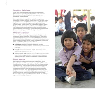 2-7

Kemahiran Dwibahasa
Setiap kanak-kanak menguasai bahasa Malaysia sebagai bahasa
kebangsaan, dan Bahasa Inggeris sebagai bahasa kedua dan bahasa
komunikasi antarabangsa. Setiap kanak-kanak juga berpeluang
mempelajari bahasa tambahan.
Kepelbagaian Malaysia yang unik dan warisan berbilang budaya
memberikan kelebihan daya saing kepada semua. Oleh itu, dalam jangka
masa tertentu, semua murid dari semua kumpulan etnik dan komuniti
digalakkan untuk belajar sekurang-kurangnya tiga bahasa (bahasa
Malaysia, bahasa Inggeris, bahasa lain seperti bahasa Mandarin, bahasa
Tamil, dan bahasa Arab, serta bahasa ibunda lain seperti bahasa Iban
dan bahasa Kadazan Dusun) bagi membolehkan mereka bekerjasama
dan berkomunikasi secara berkesan dengan rakan dalam kalangan rakyat
Malaysia dan juga negara jiran dalam dunia global masa kini.

Etika dan Kerohanian
Sistem pendidikan akan mempersiapkan setiap murid supaya berani
menghadapi cabaran masa depan, menyelesaikan konflik secara aman,
membuat keputusan yang wajar dalam situasi kritikal, dan mempunyai
keberanian melakukan apa yang betul. Penekanan diberikan kepada setiap
murid dengan mewujudkan satu set prinsip, termasuk nilai bersama yang
kukuh yang didukung oleh semua rakyat Malaysia:
▪▪ Kerohanian: mempunyai pegangan agama yang kuat dan
mengamalkannya sebagai asas hidup, serta mendukung standard moral
yang tinggi;
▪▪ Integriti: mempunyai keberanian, disiplin, dan semangat untuk
melakukan perkara yang betul; dan
▪▪ Tanggungjawab sivik: bertindak untuk kebaikan negara, mengambil
berat terhadap orang lain dan alam sekitar, dan memiliki keupayaan
yang mendalam untuk memberikan sumbangan kepada masyarakat.

Identiti Nasional
Rakyat Malaysia perlu mempunyai perasaan tidak berbelah bahagi
tentang identiti nasional, berpegang teguh dengan prinsip Rukunegara
untuk perpaduan dan masa depan Malaysia. Setiap murid tanpa mengira
etnik, kepercayaan, taraf sosioekonomi atau tempat berbangga menjadi
rakyat Malaysia. Pencapaian matlamat patriotisme ini memerlukan
semangat keterangkuman yang diperoleh dengan belajar memahami
perbezaan dan bertolak ansur, menerima dan menghormati orang lain,
dan juga untuk hidup bersama dalam kepelbagaian masyarakat Malaysia.
Identiti nasional juga memerlukan setiap murid memahami sejarah
Malaysia, berkongsi pengalaman dalam dan luar sekolah, dan berkongsi
aspirasi untuk masa depan Malaysia.

 