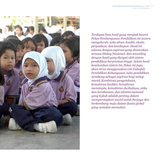 Pelan Pembangunan Pendidikan Malaysia 2013 - 2025
Bab 2 Visi dan Aspirasi

Terdapat lima hasil yang menjadi hasrat
Pelan Pembangunan Pendidikan ini secara
menyeluruh, iaitu akses, kualiti, ekuiti,
perpaduan, dan kecekapan. Hasil ini
selaras dengan aspirasi yang diutarakan
semasa Dialog Nasional, dan setanding
dengan hasil yang dicapai oleh sistem
pendidikan berprestasi tinggi. Selain hasil
keseluruhan sistem ini, Pelan ini juga
akan terus menggunakan visi Falsafah
Pendidikan Kebangsaan, iaitu pendidikan
seimbang sebagai aspirasi bagi setiap
murid. Kombinasi pengetahuan,
kemahiran berfikir, kemahiran
memimpin, kemahiran dwibahasa, etika
dan kerohanian, dan identiti nasional
yang kukuh adalah penting dalam
mempersiapkan murid untuk berjaya dan
berkembang maju dalam dunia global
yang semakin mencabar.

2-8

 