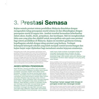 3-1

3. Prestasi Semasa
Kajian semula prestasi sistem pendidikan Malaysia dimulakan dengan
menganalisis tahap pencapaian murid selama ini dan dibandingkan dengan
pencapaian murid di negara lain. Analisis tersebut berasaskan keberhasilan
dalam akses, kualiti, ekuiti, perpaduan, dan kecekapan. Bab ini menghuraikan
fakta asas yang jelas dan objektif untuk mewujudkan satu garis asas prestasi
bagi sistem pendidikan di Malaysia. Kajian ini memberi gambaran tentang
kepelbagaian sekolah dengan tahap prestasi yang berbeza. Terdapat
kelompok-kelompok sekolah yang boleh menjadi contoh kecemerlangan dan
kajian lanjut wajar dijalankan bagi memahami amalan kejayaan amalannya.
Keberhasilan akses, kualiti, ekuiti, perpaduan, dan kecekapan sistem
pendidikan Malaysia merupakan fokus utama Pelan Pembangunan ini.
Keberhasilan ini telah menjadi keutamaan sejak Laporan Razak (1956)
dan telah diperkukuh secara tekal dalam laporan dan pelan strategik
seterusnya sehingga yang terkini iaitu Pelan Induk Pembangunan
Pendidikan (2006-2010). Kajian secara kritis bagi menentukan kedudukan
semasa Malaysia dalam kelima-lima keberhasilan ini perlu dijalankan.
Kajian ini akan membantu Kementerian dan negara bergerak ke hadapan
dalam membangunkan sistem pendidikan yang lebih berkesan.

Akses kepada Pendidikan
Sejak Merdeka, peluang pendidikan bagi memastikan
semua kanak-kanak di Malaysia mendapat akses kepada
pendidikan merupakan objektif utama dalam sistem
pendidikan. Terdapat dua elemen penting dalam akses.
Pertama, memastikan semua murid bersekolah. Kedua,
memastikan murid kekal berada di sekolah dalam tempoh
yang telah ditetapkan bagi mencapai tahap minimum
persekolahan. Sistem pendidikan telah mencapai kejayaan
besar dalam meningkatkan tahap akses pendidikan di
Malaysia. Sejak Merdeka, enrolmen di peringkat rendah
dan menengah rendah telah mencapai tahap sejagat.
Manakala, enrolmen di peringkat prasekolah dan
pendidikan menengah atas juga telah mencapai tahap
yang agak tinggi. Walaupun negara telah menunjukkan
kejayaan memastikan murid bersekolah, namun cabaran

masih wujud. Kadar enrolmen di peringkat rendah dan
menengah berada pada tahap mendatar, dan lebih
rendah jika dibandingkan dengan sistem pendidikan
berprestasi tinggi. Lebih banyak usaha perlu dilakukan bagi
meningkatkan enrolmen dalam kalangan murid yang paling
sukar dicapai.
Sistem pendidikan telah mencapai banyak kemajuan sejak negara
Merdeka pada tahun 1957. Ketika itu, tidak banyak kanak-kanak
mendapat akses kepada pendidikan. Lebih setengah daripada populasi
tidak pernah mendapat persekolahan formal, hanya 6% mendapat
pendidikan menengah dan 1% memperoleh pendidikan lepas
menengah. Kini, akses pendidikan telah berubah secara luar jangkaan.
Hal ini diiktiraf oleh Bank Dunia (2011) dan Program Pembangunan
Pertubuhan Bangsa-Bangsa Bersatu (2005) yang meletakkan kejayaan
Malaysia mencapai pendidikan rendah sejagat atas banyak faktor.
Antaranya, pelaburan Kerajaan dalam pendidikan bagi memastikan
akses kepada pendidikan untuk semua kanak-kanak, keazaman politik
untuk meletakkan kerangka dasar dan institusi pendidikan pada
tempatnya, serta komitmen semua pihak berkepentingan.

Penyertaan hampir sejagat telah dicapai di
peringkat rendah dan menengah rendah
Malaysia telah mencapai enrolmen hampir sejagat di peringkat rendah,
iaitu sekitar 96% (semua kadar enrolmen adalah bagi sekolah kerajaan
dan sekolah swasta yang berdaftar dengan Kementerian). Kadar
keciciran (peratus murid yang tercicir daripada sekolah rendah) telah

 