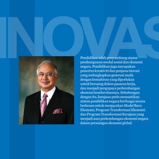 INOVAS
6

Pendidikan ialah penyumbang utama
pembangunan modal sosial dan ekonomi
negara. Pendidikan juga merupakan
pencetus kreativiti dan penjana inovasi
yang melengkapkan generasi muda
dengan kemahiran yang diperlukan
untuk bersaing dalam pasaran kerja,
dan menjadi pengupaya perkembangan
ekonomi keseluruhannya. Sehubungan
dengan itu, kerajaan perlu memastikan
sistem pendidikan negara berfungsi secara
berkesan untuk menjayakan Model Baru
Ekonomi, Program Transformasi Ekonomi
dan Program Transformasi Kerajaan yang
menjadi asas perkembangan ekonomi negara
dalam persaingan ekonomi global.

 