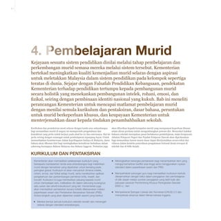 4-1

4. Pembelajaran Murid
Kejayaan sesuatu sistem pendidikan dinilai melalui tahap pembelajaran dan
perkembangan murid semasa mereka melalui sistem tersebut. Kementerian
bertekad meningkatkan kualiti kemenjadian murid selaras dengan aspirasi
untuk meletakkan Malaysia dalam sistem pendidikan pada kelompok sepertiga
teratas di dunia. Sejajar dengan Falsafah Pendidikan Kebangsaan, pendekatan
Kementerian terhadap pendidikan tertumpu kepada pembangunan murid
secara holistik yang menekankan pembangunan intelek, rohani, emosi, dan
fizikal, seiring dengan pembinaan identiti nasional yang kukuh. Bab ini meneliti
perancangan Kementerian untuk mencapai matlamat pembelajaran murid
dengan menilai semula kurikulum dan pentaksiran, dasar bahasa, peruntukan
untuk murid berkeperluan khusus, dan keupayaan Kementerian untuk
menterjemahkan dasar kepada tindakan penambahbaikan sekolah.
Kurikulum dan pentaksiran mesti selaras dengan tanda aras antarabangsa
bagi memastikan murid di negara ini memperoleh pengetahuan dan
kemahiran yang perlu untuk berjaya pada abad ke-21 dan seterusnya. Hal ini
perlu seiring dengan semangat untuk pembelajaran sepanjang hayat. Untuk
memanfaatkan keistimewaan dalam kepelbagaian budaya di Malaysia, dasar
bahasa akan dikemas kini bagi meningkatkan kemahiran berbahasa dalam
sekurang-kurangnya Bahasa Malaysia dan Bahasa Inggeris. Perhatian juga

akan diberikan kepada kumpulan murid yang mempunyai keperluan khusus
selain aliran perdana untuk mengembangkan potensi diri. Menyedari hakikat
bahawa sekolah merupakan pusat berlakunya pembelajaran, maka keupayaan
Jabatan Pelajaran Negeri dan Pejabat Pelajaran Daerah akan diperkasakan
bagi memastikan hasrat murni dasar dapat diterjemahkan secara tekal dan
wibawa dalam konteks penyediaan pengalaman bertaraf dunia tercapai di
sekolah dan di bilik darjah.

Kurikulum dan Pentaksiran
Kementerian akan memastikan pelaksanaan kurikulum yang
bersepadu berdasarkan tanda aras antarabangsa bagi melahirkan
murid dengan kemahiran yang diperlukan untuk bersaing pada
peringkat global. Kurikulum ini akan menyentuh dimensi intelek,
rohani, emosi, dan fizikal setiap murid, serta menekankan aplikasi
pengetahuan dan perkembangan pemikiran kritis, kreatif, dan
inovatif. Kurikulum ini juga memberikan peluang kepada murid
untuk mempelajari seni, melibatkan diri dalam sekurang-kurangnya
satu sukan dan aktviti kokurikulum yang lain. Kementerian juga
akan memastikan pentaksiran secara holistik dilaksanakan melalui
peperiksaan awam dan Pentaksiran Berasaskan Sekolah (PBS).
Antara langkah yang akan dijalankan adalah seperti yang berikut:
▪▪ Mereka bentuk semula kurikulum sekolah rendah dan menengah
selaras dengan standard antarabangsa;

▪▪ Meningkatkan kerangka pentaksiran bagi menambahkan item yang
menguji kemahiran berfikir aras tinggi serta menggunakan rujukan
standard dalam peperiksaan awam dan PBS;
▪▪ Memperhebat sokongan guru bagi memastikan kurikulum bertulis
diterjemahkan dengan betul dalam pengajaran dan pembelajaran
di bilik darjah melalui sumber pengajaran yang lebih baik dan
peluasan peranan Pembimbing Khusus Peningkatan Sekolah
(SISC+) ; dan
▪▪ Memperkenal Saringan Literasi dan Numerasi (LINUS) 2.0 dan
memperluas skopnya dalam literasi bahasa Inggeris.

 