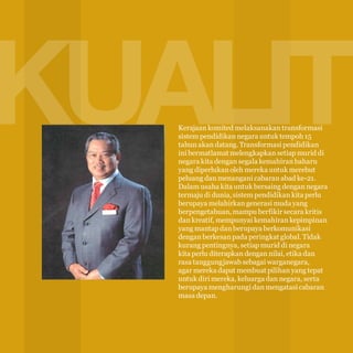KUALITI
8

Kerajaan komited melaksanakan transformasi
sistem pendidikan negara untuk tempoh 15
tahun akan datang. Transformasi pendidikan
ini bermatlamat melengkapkan setiap murid di
negara kita dengan segala kemahiran baharu
yang diperlukan oleh mereka untuk merebut
peluang dan menangani cabaran abad ke-21.
Dalam usaha kita untuk bersaing dengan negara
termaju di dunia, sistem pendidikan kita perlu
berupaya melahirkan generasi muda yang
berpengetahuan, mampu berfikir secara kritis
dan kreatif, mempunyai kemahiran kepimpinan
yang mantap dan berupaya berkomunikasi
dengan berkesan pada peringkat global. Tidak
kurang pentingnya, setiap murid di negara
kita perlu diterapkan dengan nilai, etika dan
rasa tanggungjawab sebagai warganegara,
agar mereka dapat membuat pilihan yang tepat
untuk diri mereka, keluarga dan negara, serta
berupaya mengharungi dan mengatasi cabaran
masa depan.

 