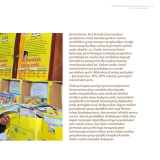 Pelan Pembangunan Pendidikan Malaysia 2013 - 2025
Bab 4 Pembelajaran Murid

Kementerian kini berada di permulaan
perjalanan untuk membangunkan sistem
pendidikan yang mampu menghasilkan modal
insan yang berdaya saing di peringkat global
pada abad ke-21. Usaha ini memerlukan
beberapa pertimbangan terhadap pengertian
pembelajaran murid, dan rombakan kepada
kemahiran yang perlu diterapkan kepada
murid pada abad ini. Dalam usaha untuk
mentransformasi pembelajaran murid,
perubahan perlu dilakukan di setiap peringkat
– Kementerian, JPN, PPD, sekolah, pemimpin
sekolah dan guru.
Pada peringkat awal program transformasi,
Kementerian akan memfokuskan kepada
usaha mengukuhkan asas untuk perubahan
struktur pada masa hadapan serta memastikan
penghasilan daripada inisiatif yang dijalankan
pada peringkat awal. Rakyat akan dapat melihat
peningkatan yang signifikan dari segi literasi,
tahap kecekapan guru, dan prestasi sekolah secara
umum. Sistem pendidikan di Malaysia tidak akan
dapat mencapai objektifnya dengan pendekatan
satu untuk semua, dan akan memerlukan
perincian yang teliti bagi mengenal pasti
kelompangan dalam sistem serta melaksanakan
penyelesaian yang spesifik mengikut konteks
dalam usaha mengejar kejayaan.

4-26

 