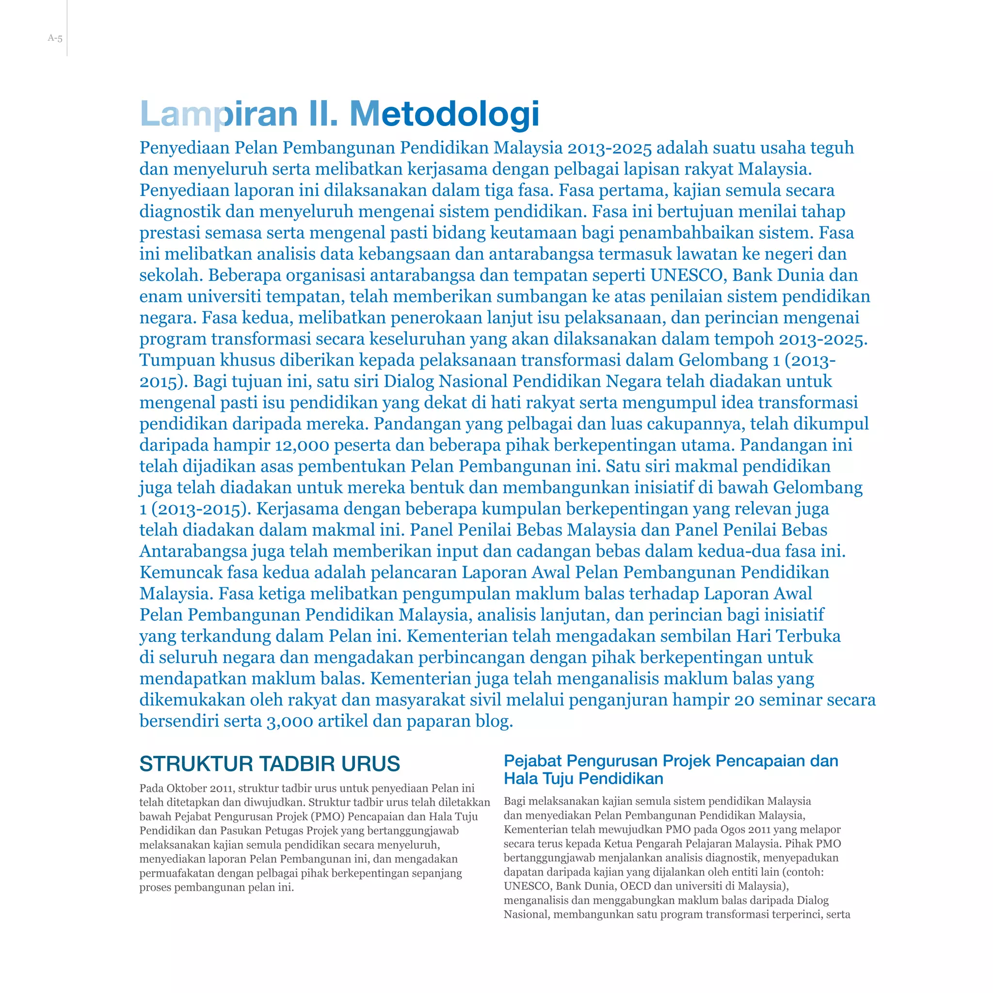 A-5
Lampiran II. Metodologi
Penyediaan Pelan Pembangunan Pendidikan Malaysia 2013-2025 adalah suatu usaha teguh
dan menyeluruh serta melibatkan kerjasama dengan pelbagai lapisan rakyat Malaysia.
Penyediaan laporan ini dilaksanakan dalam tiga fasa. Fasa pertama, kajian semula secara
diagnostik dan menyeluruh mengenai sistem pendidikan. Fasa ini bertujuan menilai tahap
prestasi semasa serta mengenal pasti bidang keutamaan bagi penambahbaikan sistem. Fasa
ini melibatkan analisis data kebangsaan dan antarabangsa termasuk lawatan ke negeri dan
sekolah. Beberapa organisasi antarabangsa dan tempatan seperti UNESCO, Bank Dunia dan
enam universiti tempatan, telah memberikan sumbangan ke atas penilaian sistem pendidikan
negara. Fasa kedua, melibatkan penerokaan lanjut isu pelaksanaan, dan perincian mengenai
program transformasi secara keseluruhan yang akan dilaksanakan dalam tempoh 2013-2025.
Tumpuan khusus diberikan kepada pelaksanaan transformasi dalam Gelombang 1 (2013-
2015). Bagi tujuan ini, satu siri Dialog Nasional Pendidikan Negara telah diadakan untuk
mengenal pasti isu pendidikan yang dekat di hati rakyat serta mengumpul idea transformasi
pendidikan daripada mereka. Pandangan yang pelbagai dan luas cakupannya, telah dikumpul
daripada hampir 12,000 peserta dan beberapa pihak berkepentingan utama. Pandangan ini
telah dijadikan asas pembentukan Pelan Pembangunan ini. Satu siri makmal pendidikan
juga telah diadakan untuk mereka bentuk dan membangunkan inisiatif di bawah Gelombang
1 (2013-2015). Kerjasama dengan beberapa kumpulan berkepentingan yang relevan juga
telah diadakan dalam makmal ini. Panel Penilai Bebas Malaysia dan Panel Penilai Bebas
Antarabangsa juga telah memberikan input dan cadangan bebas dalam kedua-dua fasa ini.
Kemuncak fasa kedua adalah pelancaran Laporan Awal Pelan Pembangunan Pendidikan
Malaysia. Fasa ketiga melibatkan pengumpulan maklum balas terhadap Laporan Awal
Pelan Pembangunan Pendidikan Malaysia, analisis lanjutan, dan perincian bagi inisiatif
yang terkandung dalam Pelan ini. Kementerian telah mengadakan sembilan Hari Terbuka
di seluruh negara dan mengadakan perbincangan dengan pihak berkepentingan untuk
mendapatkan maklum balas. Kementerian juga telah menganalisis maklum balas yang
dikemukakan oleh rakyat dan masyarakat sivil melalui penganjuran hampir 20 seminar secara
bersendiri serta 3,000 artikel dan paparan blog.
Struktur Tadbir Urus
Pada Oktober 2011, struktur tadbir urus untuk penyediaan Pelan ini
telah ditetapkan dan diwujudkan. Struktur tadbir urus telah diletakkan
bawah Pejabat Pengurusan Projek (PMO) Pencapaian dan Hala Tuju
Pendidikan dan Pasukan Petugas Projek yang bertanggungjawab
melaksanakan kajian semula pendidikan secara menyeluruh,
menyediakan laporan Pelan Pembangunan ini, dan mengadakan
permuafakatan dengan pelbagai pihak berkepentingan sepanjang
proses pembangunan pelan ini.
Pejabat Pengurusan Projek Pencapaian dan
Hala Tuju Pendidikan
Bagi melaksanakan kajian semula sistem pendidikan Malaysia
dan menyediakan Pelan Pembangunan Pendidikan Malaysia,
Kementerian telah mewujudkan PMO pada Ogos 2011 yang melapor
secara terus kepada Ketua Pengarah Pelajaran Malaysia. Pihak PMO
bertanggungjawab menjalankan analisis diagnostik, menyepadukan
dapatan daripada kajian yang dijalankan oleh entiti lain (contoh:
UNESCO, Bank Dunia, OECD dan universiti di Malaysia),
menganalisis dan menggabungkan maklum balas daripada Dialog
Nasional, membangunkan satu program transformasi terperinci, serta
 