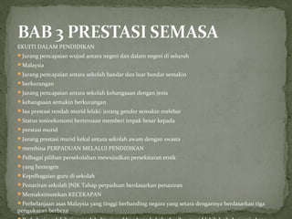 EKUITI DALAM PENDIDIKAN
Jurang pencapaian wujud antara negeri dan dalam negeri di seluruh
Malaysia
Jurang pencapaian antara sekolah bandar dan luar bandar semakin
berkurangan
Jurang pencapaian antara sekolah kebangsaan dengan jenis
kebangsaan semakin berkurangan
Isu prestasi rendah murid lelaki: jurang gender semakin melebar
Status sosioekonomi berterusan memberi impak besar kepada
prestasi murid
Jurang prestasi murid kekal antara sekolah awam dengan swasta
membina PERPADUAN MELALUI PENDIDIKAN
Pelbagai pilihan persekolahan mewujudkan persekitaran etnik
yang homogen
Kepelbagaian guru di sekolah
Penaziran sekolah JNJK Tahap perpaduan berdasarkan penaziran
Memaksimumkan KECEKAPAN
Perbelanjaan asas Malaysia yang tinggi berbanding negara yang setara dengannya berdasarkan tiga
pengukuran berbeza
 
