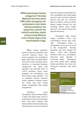 Pelan Strategik Interim   	                             KEMENTERIAN PELAJARAN MALAYSIA 2011 - 2020




                  KPM berpandangan bahawa                     keperluan wujudnya ruang belajar baru,
                                                              iaitu ruang belajar maya. Ruang belajar
                        penggunaan Teknologi
                                                              yang baru perlu memenuhi keperluan
                    Maklumat dan Komunikasi                   generasi yang lahir dan membesar
                 (TMK) dalam pengajaran dan                   dalam era ledakan maklumat. Mereka
                    pembelajaran serta dalam                  dikenali sebagai Generasi Net atau
                      bidang pentadbiran dan                  Technology Natives selaras dengan
                                                              generasi X, Y dan juga ke arah generasi
                     pengurusan sekolah dan
                                                              alpha dan seterusnya.
                   institusi pendidikan adalah
                      prasyarat bagi Malaysia                 	        Pembelajaran Maya dikenali
                   untuk menjadi negara yang                  sebagai pendidikan on-line atau

100                      berpendapatan tinggi.                e-pembelajaran bermula pada tahun
                                                              1998.      Pembelajaran bentuk ini
                                                              menggalakkan semua guru dan murid
                                                              ke arah menggunakan         teknologi
                   	        Dalam konteks pendidikan,         berasaskan web untuk mengajar dan
                   kemahiran abad ke-21 diperlukan untuk      belajar.    Dalam usaha menguasai
                   memenuhi keperluan baharu, iaitu           kemahiran abad ke-21, pembelajaran
                   senario pengajaran dan pembelajaran        seharusnya     dapat   diperoleh    di
                   (p&p) moden dalam era digital dengan       mana-mana sahaja.       Pembelajaran
                   kemunculan inovasi teknologi baharu.       juga boleh dicapai dalam pelbagai
                   Kemahiran ini bermaksud kecekapan          konteks persekitaran dan situasi serta
                   menggunakan alat digital yang              mempunyai kandungan yang paling
                   digerakkan oleh teknologi baharu di        adaptif .
                   institusi pendidikan supaya proses
                   pengajaran dan pembelajaran yang            Matlamat :     Memantapkan kualiti p&p
                                                                              melalui penggunaan TMK
                   lebih berkesan dapat dijalankan. Hal                       ke arah p&p yang berkesan.
                   ini melibatkan kreativiti, kemahiran
                                                               Objektif :     Mengoptimumkan
                   berfikir, kebolehan membuat wajaran                        penggunaan TMK dalam
                   dan inovasi yang lebih mantap                              p&p.

                   dengan menggunakan TMK sebagai
                                                               Outcome :      Meningkatkan keberkesanan
                   penggeraknya.                                              proses pengajaran dan
                                                                              pembelajaran melalui
                                                                              pembelajaran maya secara
                   	Hakikatnya                      proses                    berterusan.

                   pembelajaran tidak semestinya berlaku
                   di dalam bilik darjah sahaja. Proses ini   	
                   boleh berlaku di mana-mana melampaui
                   batas ruang fizikal. Kehadiran TMK
                   dalam pendidikan telah membuka ruang
                   dan peluang baru untuk kita memikirkan
 