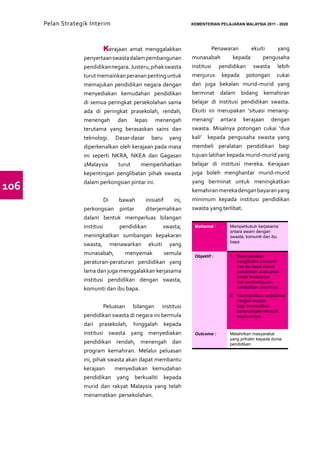 Pelan Strategik Interim   	                              KEMENTERIAN PELAJARAN MALAYSIA 2011 - 2020




                   	       Kerajaan amat menggalakkan          	 Penawaran             ekuiti    yang
                   penyertaan swasta dalam pembangunan         munasabah        kepada      pengusaha
                   pendidikan negara. Justeru, pihak swasta    institusi pendidikan swasta lebih
                   turut memainkan peranan penting untuk       menjurus kepada potongan cukai
                   memajukan pendidikan negara dengan          dan juga bekalan murid-murid yang
                   menyediakan kemudahan pendidikan            berminat dalam bidang kemahiran
                   di semua peringkat persekolahan sama        belajar di institusi pendidikan swasta.
                   ada di peringkat prasekolah, rendah,        Ekuiti ini merupakan ‘situasi menang-
                   menengah dan lepas menengah                 menang’ antara kerajaan dengan
                   terutama yang berasaskan sains dan          swasta. Misalnya potongan cukai ‘dua
                   teknologi. Dasar-dasar baru yang            kali’ kepada pengusaha swasta yang
                   diperkenalkan oleh kerajaan pada masa       membeli peralatan pendidikan bagi
                   ini seperti NKRA, NKEA dan Gagasan          tujuan latihan kepada murid-murid yang
                   1Malaysia     turut    memperlihatkan       belajar di institusi mereka. Kerajaan
                   kepentingan penglibatan pihak swasta        juga boleh menghantar murid-murid
                                                               yang berminat untuk meningkatkan
106                dalam perkongsian pintar ini.
                                                               kemahiran mereka dengan bayaran yang
                   	         Di  bawah     inisiatif    ini,   minimum kepada institusi pendidikan
                   perkongsian pintar      diterjemahkan       swasta yang terlibat.
                   dalam bentuk memperluas bilangan
                   institusi     pendidikan         swasta,     Matlamat :     Memperkukuh kerjasama
                                                                               antara awam dengan
                   meningkatkan sumbangan kepakaran                            swasta, komuniti dan ibu
                                                                               bapa
                   swasta, menawarkan ekuiti yang
                   munasabah,      menyemak          semula     Objektif :     1.	 Meningkatkan
                   peraturan-peraturan pendidikan yang                             penglibatan komuniti
                                                                                   dan ibu bapa dalam
                   lama dan juga menggalakkan kerjasama                            pendidikan anak-anak
                                                                                   muda khususnya
                   institusi pendidikan dengan swasta,                             dan pembangunan
                   komuniti dan ibu bapa.                                          pendidikan umumnya.
                                                                               2.	 Meningkatkan kerjasama
                                                                                   dengan swasta
                   	        Peluasan bilangan institusi                            bagi memastikan
                                                                                   perancangan tercapai
                   pendidikan swasta di negara ini bermula                         sepenuhnya.
                   dari prasekolah, hinggalah kepada
                   institusi swasta yang menyediakan            Outcome :      Melahirkan masyarakat
                                                                               yang prihatin kepada dunia
                   pendidikan rendah, menengah dan                             pendidikan.
                   program kemahiran. Melalui peluasan
                   ini, pihak swasta akan dapat membantu
                   kerajaan     menyediakan kemudahan
                   pendidikan yang berkualiti kepada
                   murid dan rakyat Malaysia yang telah
                   menamatkan persekolahan.
 