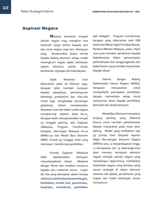 10
     Pelan Strategik Interim   	                            KEMENTERIAN PELAJARAN MALAYSIA 2011 - 2020




     Aspirasi Negara
                  	       Malaysia berhasrat menjadi        dan integriti. Program transformasi
                  sebuah negara maju mengikut cara          kerajaan yang dilancarkan oleh YAB
                  tersendiri tanpa terikut kepada cara      Datuk Seri Mohd. Najib Tun Abdul Razak,
                  dan corak negara maju lain. Kemajuan      Perdana Menteri Malaysia, pada 2 April
                  yang      dimaksudkan bukan terhad        2010 pula memberi penekanan kepada
                  kepada bidang ekonomi sahaja malah        keberkesanan dalam penyampaian
                  merangkumi segala aspek kehidupan         perkhidmatan dan tanggungjawab atas
                  seperti ekonomi, politik, sosial,         keberhasilan yang memberi keutamaan
                  kerohanian, kejiwaan dan kebudayaan.      kepada rakyat.


                  	 Sejak           Wawasan        2020     	 Selaras           dengan   Bidang
                  dilancarkan pada 28 Februari 1991,        Keberhasilan Utama Negara (NKRA),
                  kerajaan telah memberi tumpuan            Kerajaaan       menyasarkan   untuk
                  kepada perpaduan, pembangunan             memperbaiki pencapaian pendidikan
                  teknologi, produktiviti dan nilai-nilai   dengan memastikan setiap murid
                  moral bagi menghadapi persaingan          mempunyai akses kepada pendidikan
                  globalisasi.  Dalam     merealisasikan    berkualiti dan berkemampuan.
                  Wawasan 2020 dan dalam usaha negara
                  mengharungi cabaran abad ke-21,           	      Model Baru Ekonomi merupakan
                  Kerajaan telah memperkenalkan empat       tunjang penting yang dibentuk
                  (4) tonggak penting, iaitu Gagasan        khusus untuk memberi perkhidmatan
                  1Malaysia,    Program    Transformasi     kepada masyarakat pada masa akan
                  Kerajaan, Rancangan Malaysia Ke-10        datang. Model yang melibatkan tiga
                  (RMKe-10) dan Model Baru Ekonomi          (3) prinsip hasil daripada laporan
                  (MBE). Empat (4) tonggak inilah yang      Majlis Perundingan Ekonomi Negara
                  mendasari transformasi pendidikan.        (MPEN) iaitu, 1) berpendapatan tinggi,
                                                            2) kemapanan dan 3) keterangkuman
                  	        Konsep Gagasan 1Malaysia         akan memacu kemajuan ekonomi
                  telah       diperkenalkan     bertujuan   negara menjadi sebuah negara yang
                  menyatupadukan rakyat          Malaysia   membangun sepenuhnya; meletakkan
                  dengan fikiran dan tindakan menjurus      kedudukan negara yang berdaya saing
                  kepada satu matlamat umum. Lapan          secara strategik di dalam ekonomi
                  (8) nilai yang diterapkan dalam konsep    serantau dan global, persekitaran yang
                  1Malaysia ialah budaya kecemerlangan,     mapan dan kualiti kehidupan secara
                  ketabahan, rendah hati, penerimaan,       menyeluruh.
                  kesetiaan, meritokrasi, pendidikan
 