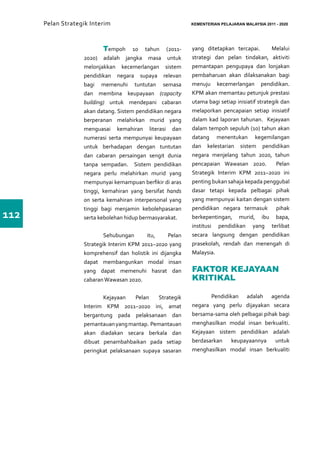 Pelan Strategik Interim   	                            KEMENTERIAN PELAJARAN MALAYSIA 2011 - 2020




                   	       Tempoh 10 tahun (2011-            yang ditetapkan tercapai.         Melalui
                   2020) adalah jangka masa untuk            strategi dan pelan tindakan, aktiviti
                   melonjakkan kecemerlangan sistem          pemantapan pengupaya dan lonjakan
                   pendidikan negara supaya relevan          pembaharuan akan dilaksanakan bagi
                   bagi memenuhi tuntutan semasa             menuju kecemerlangan pendidikan.
                   dan membina keupayaan (capacity           KPM akan memantau petunjuk prestasi
                   building) untuk mendepani cabaran         utama bagi setiap inisiatif strategik dan
                   akan datang. Sistem pendidikan negara     melaporkan pencapaian setiap inisiatif
                   berperanan melahirkan murid yang          dalam kad laporan tahunan. Kejayaan
                   menguasai kemahiran literasi dan          dalam tempoh sepuluh (10) tahun akan
                   numerasi serta mempunyai keupayaan        datang menentukan kegemilangan
                   untuk berhadapan dengan tuntutan          dan kelestarian sistem pendidikan
                   dan cabaran persaingan sengit dunia       negara menjelang tahun 2020, tahun
                   tanpa sempadan. Sistem pendidikan         pencapaian Wawasan 2020.            Pelan
                   negara perlu melahirkan murid yang        Strategik Interim KPM 2011–2020 ini
                   mempunyai kemampuan berfikir di aras      penting bukan sahaja kepada penggubal
                   tinggi, kemahiran yang bersifat hands     dasar tetapi kepada pelbagai pihak
                   on serta kemahiran interpersonal yang     yang mempunyai kaitan dengan sistem
                   tinggi bagi menjamin kebolehpasaran       pendidikan negara termasuk pihak
112                serta kebolehan hidup bermasyarakat.      berkepentingan, murid, ibu bapa,
                                                             institusi pendidikan yang terlibat
                   	 Sehubungan            itu,      Pelan   secara langsung dengan pendidikan
                   Strategik Interim KPM 2011–2020 yang      prasekolah, rendah dan menengah di
                   komprehensif dan holistik ini dijangka    Malaysia.
                   dapat membangunkan modal insan
                   yang dapat memenuhi hasrat dan            FAKTOR KEJAYAAN
                   cabaran Wawasan 2020.                     KRITIKAL

                   	      Kejayaan    Pelan   Strategik      	      Pendidikan adalah agenda
                   Interim KPM 2011–2020 ini, amat           negara yang perlu dijayakan secara
                   bergantung pada pelaksanaan dan           bersama-sama oleh pelbagai pihak bagi
                   pemantauan yang mantap. Pemantauan        menghasilkan modal insan berkualiti.
                   akan diadakan secara berkala dan          Kejayaan sistem pendidikan adalah
                   dibuat penambahbaikan pada setiap         berdasarkan keupayaannya untuk
                   peringkat pelaksanaan supaya sasaran      menghasilkan modal insan berkualiti
 