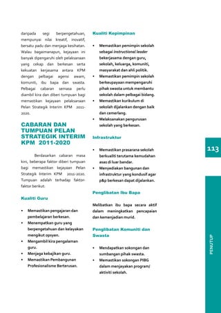 daripada     segi   berpengetahuan,    Kualiti Kepimpinan
mempunyai nilai kreatif, inovatif,
bersatu padu dan menjaga kesihatan.    •	 Memastikan pemimpin sekolah
Walau bagaimanapun, kejayaan ini          sebagai instructional leader
banyak dipengaruhi oleh pelaksanaan       bekerjasama dengan guru,
yang cekap dan berkesan serta             sekolah, keluarga, komuniti,
kekuatan kerjasama antara KPM             masyarakat dan ahli politik.
dengan pelbagai agensi awam,           •	 Memastikan pemimpin sekolah
komuniti, ibu bapa dan swasta.            berkeupayaan mempengaruhi
Pelbagai cabaran semasa perlu             pihak swasta untuk membantu
diambil kira dan diberi tumpuan bagi      sekolah dalam pelbagai bidang.
memastikan kejayaan pelaksanaan        •	 Memastikan kurikulum di
Pelan Strategik Interim KPM 2011-         sekolah dijalankan dengan baik
2020.                                     dan cemerlang.
                                       •	 Melaksanakan pengurusan
CABARAN DAN                               sekolah yang berkesan.
TUMPUAN PELAN
STRATEGIK INTERIM                      Infrastruktur
KPM 2011-2020
                                       •	 Memastikan prasarana sekolah       113
	       Berdasarkan cabaran masa          berkualiti terutama kemudahan
kini, beberapa faktor diberi tumpuan      asas di luar bandar.
bagi memastikan kejayaan Pelan         •	 Menyediakan bangunan dan
Strategik Interim KPM 2011-2020.          infrastruktur yang kondusif agar
Tumpuan adalah terhadap faktor-           p&p berkesan dapat dijalankan.
faktor berikut:
                                       Penglibatan Ibu Bapa
Kualiti Guru
                                       Melibatkan ibu bapa secara aktif
•	 Memastikan pengajaran dan           dalam meningkatkan pencapaian
   pembelajaran berkesan.              dan kemenjadian murid.
•	 Menempatkan guru yang
   berpengetahuan dan kelayakan        Penglibatan Komuniti dan
   mengikut opsyen.                    Swasta
                                                                             PENUTUP




•	 Mengambil kira pengalaman
   guru.                               •	 Mendapatkan sokongan dan
•	 Menjaga kebajikan guru.                sumbangan pihak swasta.
•	 Memastikan Pembangunan              •	 Memastikan sokongan PIBG
   Profesionalisme Berterusan.            dalam menjayakan program/
                                          aktiviti sekolah.
 
