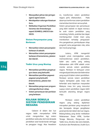 Pelan Strategik Interim   	                           KEMENTERIAN PELAJARAN MALAYSIA 2011 - 2020




                   •	 Mewujudkan jalinan dan jaringan       ini, transformasi sistem pendidikan
                      agensi-agensi awam.                   negara perlu dilaksanakan.          Pada
                   •	 Mendapatkan sokongan Kesatuan         dasarnya tranformasi sistem pendidikan
                      Guru.                                 memerlukan komitmen semua pihak.
                   •	 Melibatkan Organisasi Pendidikan      Sistem penyampaian dan pemantauan
                      Serantau dan Antarabangsa             yang lebih realistik ini dapat memacu
                      seperti SEAMEO, UNESCO dan            ke arah sistem pendidikan yang
                      OECD.                                 cemerlang, holistik, praktikal dan dapat
                                                            membangunkan modal insan yang
                   Sistem Penyampaian yang                  menekankan terhadap penguasaan
                   Berkesan                                 ilmu pengetahuan, pembudayaan sikap
                                                            progresif, serta pengamalan nilai, etika
                   •	 Memastikan sistem penyampaian         dan moral yang tinggi.
                      berkesan di sekolah.
                   •	 Memastikan sistem penyampaian         	       Justeru,   KPM     mengambil
                      berkesan di kementerian, jabatan      langkah untuk meningkatkan usaha
                      dan daerah.                           mentransformasi sistem pendidikan.
                                                            Salah satu usaha yang sedang
                   Tadbir Urus yang Mantap                  dilaksanakan oleh KPM adalah untuk
114                                                         menilai semula sistem pendidikan
                   •	 Memastikan pemilihan pengetua/        negara. Penilaian ini bertujuan untuk
                      guru besar yang berkualiti.           mengenal pasti kekuatan dan kelemahan
                   •	 Memastikan pemilihan pegawai-         yang wujud di dalam sistem pendidikan.
                      pegawai yang berkualiti               Penilaian semula sistem pendidikan
                      di kementerian, jabatan dan           negara bertepatan pada masa dan
                      daerah.                               kehendak serta keperluan masyarakat
                   •	 Memastikan pengurusan program         Malaysia masa kini yang menuntut
                      sokongan/bantuan cekap.               supaya sistem pendidikan negara lebih
                   •	 Sistem pemantauan dan penilaian       berkualiti setanding dengan negara
                      yang berkesan.                        maju.

                   KAJIAN SEMULA                            	       Penilaian sistem pendidikan
                   SISTEM PENDIDIKAN                        negara yang sedang dijalankan
                   NEGARA                                   merupakan penilaian yang menyeluruh
                                                            dan bersepadu dengan penglibatan
                   	      Cabaran di dalam dan luar         panel penilai dari dalam dan luar negara.
                   negara telah menyedarkan KPM             Bidang-bidang yang dinilai melibatkan
                   untuk mengukuhkan lagi sistem            Pelaksanaan Dasar KPM, Sumber
                   pendidikan sedia ada, bermula daripada   Tenaga Manusia, Pengurusan dan
                   pendidikan awal kanak-kanak sehingga     Tadbir Urus, Struktur dan Jenis Sekolah,
                   ke pengajian tinggi. Atas kesedaran      Kurikulum dan Pentaksiran, Kualiti Guru
 