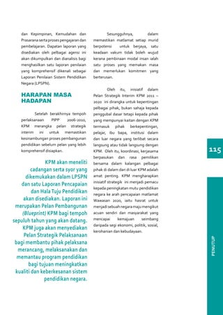 dan Kepimpinan, Kemudahan dan           	Sesungguhnya,              dalam
   Prasarana serta proses pengajaran dan   memastikan matlamat setiap murid
   pembelajaran. Dapatan laporan yang      berpotensi   untuk berjaya, satu
   disediakan oleh pelbagai agensi ini     keadaan vakum tidak boleh wujud
   akan dikumpulkan dan dianalisis bagi    kerana pembinaan modal insan ialah
   menghasilkan satu laporan penilaian     satu proses yang memakan masa
   yang komprehensif dikenali sebagai      dan memerlukan komitmen yang
   Laporan Penilaian Sistem Pendidikan     berterusan.
   Negara (LPSPN).
                                           	      Oleh itu, inisiatif dalam
   HARAPAN MASA                            Pelan Strategik Interim KPM 2011 –
   HADAPAN                                 2020 ini dirangka untuk kepentingan
                                           pelbagai pihak, bukan sahaja kepada
   	       Setelah berakhirnya tempoh      penggubal dasar tetapi kepada pihak
   perlaksanaan     PIPP    2006-2010,     yang mempunyai kaitan dengan KPM
   KPM merangka pelan strategik            termasuk pihak berkepentingan,
   interim ini untuk memastikan            pelajar, ibu bapa, institusi dalam
   kesinambungan proses pembangunan        dan luar negara yang terlibat secara
   pendidikan sebelum pelan yang lebih     langsung atau tidak langsung dengan
   komprehensif disiapkan.                 KPM. Oleh itu, koordinasi, kerjasama      115
                                           berpasukan dan rasa pemilikan
               KPM akan meneliti           bersama dalam kalangan pelbagai
         cadangan serta syor yang          pihak di dalam dan di luar KPM adalah
      dikemukakan dalam LPSPN              amat penting. KPM mengharapkan
                                           inisiatif strategik ini menjadi pemacu
   dan satu Laporan Pencapaian
                                           kepada peningkatan mutu pendidikan
         dan Hala Tuju Pendidikan          negara ke arah pencapaian matlamat
    akan disediakan. Laporan ini           Wawasan 2020, iaitu hasrat untuk
 merupakan Pelan Pembangunan               menjadi sebuah negara maju mengikut
    (Blueprint) KPM bagi tempoh            acuan sendiri dan masyarakat yang
sepuluh tahun yang akan datang.            mencapai        kemajuan      seimbang
                                           daripada segi ekonomi, politik, sosial,
    KPM juga akan menyediakan              kerohanian dan kebudayaan.
     Pelan Strategik Pelaksanaan
                                                                                     PENUTUP




 bagi membantu pihak pelaksana
  merancang, melaksanakan dan
  memantau program pendidikan
       bagi tujuan meningkatkan
 kualiti dan keberkesanan sistem
              pendidikan negara.
 