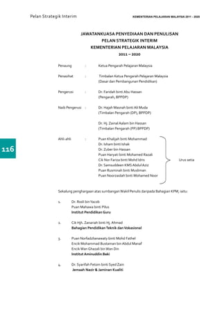 Pelan Strategik Interim      	                                KEMENTERIAN PELAJARAN MALAYSIA 2011 - 2020




                                   JAWATANKUASA PENYEDIAAN DAN PENULISAN
                                           PELAN STRATEGIK INTERIM
                                       KEMENTERIAN PELAJARAN MALAYSIA
                                                  2011 – 2020

                   Penaung	            :	      Ketua Pengarah Pelajaran Malaysia

                   Penasihat	 :	               Timbalan Ketua Pengarah Pelajaran Malaysia
                   			                         (Dasar dan Pembangunan Pendidikan)

                   Pengerusi	 :	 Dr. Faridah binti Abu Hassan
                   			(Pengarah, BPPDP)

                   Naib Pengerusi	 :	          Dr. Hajah Masnah binti Ali Muda
                   			                         (Timbalan Pengarah (DP), BPPDP)

                   			                         Dr. Hj. Zainal Aalam bin Hassan
                   			                         (Timbalan Pengarah (PP) BPPDP)

                   Ahli-ahli		 :	 Puan Khalijah binti Mohammad
                   			            Dr. Isham binti Ishak			
116                			Dr. Zuber bin Hassan
                   			            Puan Haryati binti Mohamed Razali                           			
                   			            Cik Nor Fariza binti Mohd Idris			                           Urus setia
                   			Dr. Samsuddeen KMS Abdul Aziz
                   			            Puan Rusminah binti Musliman
                   			            Puan Noorzaidah binti Mohamed Noor



                   Sekalung penghargaan atas sumbangan Wakil Penulis daripada Bahagian KPM, iaitu:

                   1.	        Dr. Rosli bin Yacob
                   	          Puan Mahawa binti Pilus
                   	          Institut Pendidikan Guru

                   2.	        Cik Hjh. Zanariah binti Hj. Ahmad
                   	          Bahagian Pendidikan Teknik dan Vokasional

                   3.	        Puan Norfadzlianawaty binti Mohd Fathel
                          	   Encik Mohammad Bustaman bin Abdul Manaf
                          	   Encik Wan Ghazali bin Wan Din
                   	          Institut Aminuddin Baki

                   4.	        Dr. Syarifah Fetom binti Syed Zain
                         	    Jemaah Nazir & Jaminan Kualiti
 