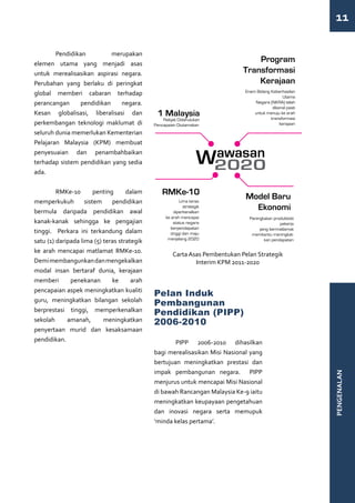 11

	Pendidikan                merupakan
elemen utama yang menjadi asas
untuk merealisasikan aspirasi negara.
Perubahan yang berlaku di peringkat
global memberi cabaran terhadap
perancangan     pendidikan    negara.
Kesan globalisasi, liberalisasi dan
perkembangan teknologi maklumat di
seluruh dunia memerlukan Kementerian
Pelajaran Malaysia (KPM) membuat
penyesuaian dan penambahbaikan
terhadap sistem pendidikan yang sedia
ada.


	 RMKe-10               penting     dalam
memperkukuh         sistem     pendidikan
bermula daripada pendidikan awal
kanak-kanak sehingga ke pengajian
tinggi. Perkara ini terkandung dalam
satu (1) daripada lima (5) teras strategik
ke arah mencapai matlamat RMKe-10.
                                                   Carta Asas Pembentukan Pelan Strategik
Demi membangunkan dan mengekalkan                          Interim KPM 2011-2020
modal insan bertaraf dunia, kerajaan
memberi       penekanan        ke     arah
pencapaian aspek meningkatkan kualiti
                                             Pelan Induk
guru, meningkatkan bilangan sekolah
                                             Pembangunan
berprestasi tinggi, memperkenalkan
                                             Pendidikan (PIPP)
sekolah      amanah,       meningkatkan      2006-2010
penyertaan murid dan kesaksamaan
pendidikan.                                  	       PIPP 2006-2010 dihasilkan
                                             bagi merealisasikan Misi Nasional yang
                                             bertujuan meningkatkan prestasi dan
                                             impak pembangunan negara. PIPP
                                                                                            PENGENALAN




                                             menjurus untuk mencapai Misi Nasional
                                             di bawah Rancangan Malaysia Ke-9 iaitu
                                             meningkatkan keupayaan pengetahuan
                                             dan inovasi negara serta memupuk
                                             ‘minda kelas pertama’.
 
