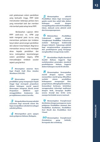 13

arah pelaksanaan sistem pendidikan
yang berkualiti tinggi, PIPP telah
                                        5    Memantapkan           aktiviti
                                       Pendidikan Islam bagi menangani
mencetuskan beberapa perkara baru      gejala sosial dan salah laku dalam
yang menambah baik dan memberi         kalangan        murid       dengan
nilai tambah pada setiap teras PIPP.   mempelbagaikan aktiviti Pendidikan
                                       Islam, dakwah serta aktiviti sivik
                                       dan kewarganegaraan.
	       Berdasarkan Laporan Akhir
PIPP 2006-2010 ini, KPM juga
telah mengenal pasti isu-isu yang
                                        6     Melestarikan      Pendidikan
                                       Vokasional       sejajar     dengan
memerlukan perhatian dan tindakan      Transformasi Pendidikan Vokasional
lanjut dalam perancangan pendidikan    melalui    hubungan      kolaboratif
                                       dengan industri. Tujuannya adalah
dan cabaran masa hadapan. Bagi terus
                                       bagi menginovasikan pengajaran
memastikan semua murid mendapat
                                       dan pembelajaran yang berupaya
akses kepada pendidikan dan            menghasilkan tenaga kerja mahir.
terus melonjakkan kecemerlangan
sistem pendidikan negara, KPM            7   Menubuhkan Majlis Standard
mencadangkan tindakan susulan          Kualiti  Bahasa   Inggeris    bagi
seperti yang berikut:                  melaksanakan penarafan standard
                                       pembelajaran   bahasa     Inggeris
                                       dalam kalangan murid di sekolah.
  1  Menetapkan sasaran baru
bagi Projek Nadi Ilmu Amalan
Membaca (NILAM).
                                        8    Memantapkan kemenjadian
                                       murid   dengan     tujuan    untuk
                                       memastikan murid yang dihasilkan
 2    Meneruskan        program        melalui    sistem       pendidikan
pendidikan yang mempunyai impak        kebangsaan     mempunyai      ilmu
tinggi bagi memupuk perpaduan          pengetahuan, dilengkapi kemahiran,
dalam kalangan murid seperti           komunikasi berkesan, kebolehan
Rancangan Integrasi Murid untuk        menggunakan teknologi maklumat
Perpaduan      (RIMUP)      agar       dengan baik, berupaya berfikir
menggalakkan    kerjasama    dan       secara kreatif dan kritis serta
persefahaman antara mereka.            mampu bertindak secara rasional.


 3    Mengukuhkan konsep sekolah        9    Memantapkan Transformasi
wawasan bagi menarik minat ibu         Kurikulum dengan pemugaran mata
                                       pelajaran Pendidikan Jasmani dan
                                                                              PENGENALAN



bapa menjadikan sekolah ini sebagai
sekolah pilihan.                       Pendidikan Kesihatan, Pendidikan
                                       Seni Muzik dan Pendidikan Seni

 4    Menempatkan guru opsyen
                                       Visual.


                                       10
mata pelajaran Bahasa Malaysia.
                                             Memantapkan Transformasi
                                       Pentaksiran      yang   holistik,
                                       bersepadu dan seimbang.
 