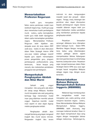 16
     Pelan Strategik Interim   	                            KEMENTERIAN PELAJARAN MALAYSIA 2011 - 2020




                  Memartabatkan                             instrinsik ini akan mengurangkan
                  Profesion Keguruan                        masalah sosial dan jenayah dalam
                                                            negara. Tenaga, masa, kewangan dan
                  	 Kualiti          guru     merupakan     pemikiran akan dapat ditumpukan
                  faktor utama pembinaan modal insan        kepada pembangunan negara kerana
                  sesebuah negara maju. Kualiti guru juga   masalah dalaman negara telah pun
                  akan menentukan kualiti pembelajaran      dapat diselesaikan melalui pendidikan
                  murid. Justeru, usaha meningkatkan        yang memberikan penekanan kepada
                  kualiti guru tidak boleh dipinggirkan     penghayatan akidah.
                  dalam usaha memantapkan pendidikan
                  negara.     Memartabatkan Profesion       	Perpaduan               berasaskan
                  Perguruan    telah    dijadikan    satu   semangat 1Malaysia terus diterapkan
                  daripada enam (6) teras dalam PIPP        dalam kalangan murid. Dalam PIPP,
                  2006-2010. Usaha ini akan diteruskan      Membina Negara Bangsa merupakan
                  dalam Pelan Strategik Interim KPM         teras kedua yang dikembangkan
                  2011-2020 melalui pelbagai insentif       melalui pelbagai aktiviti seperti
                  kepada guru seperti memantapkan           memperkasakan Bahasa Kebangsaan
                  proses pengambilan guru, program          dan memupuk kecintaan murid terhadap
                  pembangunan profesionalisme yang          kesenian, budaya dan sukan. Perpaduan
                  berterusan,     laluan kerjaya yang       wajar menjadi keutamaan dalam Pelan
                  menarik, dan melestarikan pendekatan      Strategik Interim KPM 2011–2020 agar
                  pengajaran dan pembelajaran.              tercapai hasrat menjadikan Malaysia
                                                            sebagai negara maju dengan acuan
                  Memperkukuh                               tersendiri.
                  Penghayatan Akidah
                  dan Nilai Murni                           Memartabatkan
                                                            Bahasa Malaysia
                  	 Sahsiah            yang       unggul    Memperkukuh Bahasa
                  merupakan nilai yang perlu ada dalam      Inggeris (MBMMBI)
                  diri setiap warga Malaysia. Karakter
                  murid merupakan satu aset yang paling     	      Matlamat bagi membangunkan
                  berharga bagi menentukan modal            dan    mengekalkan    modal    insan
                  insan yang dilahirkan memiliki sahsiah    merupakan satu usaha penting untuk
                  unggul. Keperluan memiliki modal          menjamin keutuhan negara. Justeru,
                  insan seperti ini akan dapat digarap      Dasar Memartabatkan Bahasa Malaysia
                  melalui penghayatan akidah.               Memperkukuh      Bahasa     Inggeris,
                                                            (MBMMBI) telah dirancang bagi
                  	      Penghayatan    akidah   akan       mencapai matlamat tersebut. Dasar ini
                  menjadi benteng yang dapat mengawal       akan dapat memperkukuh daya saing
                  tingkah laku murid secara intrinsik.      negara dengan mengangkat bahasa
                  Pengawalan tingkah laku secara            sebagai mediumnya. Sehubungan itu,
 