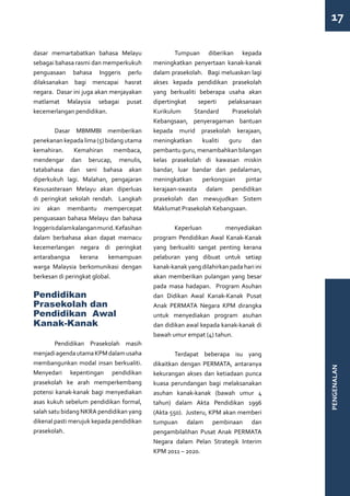 17

dasar memartabatkan bahasa Melayu          	       Tumpuan diberikan kepada
sebagai bahasa rasmi dan memperkukuh       meningkatkan penyertaan kanak-kanak
penguasaan bahasa Inggeris perlu           dalam prasekolah. Bagi meluaskan lagi
dilaksanakan bagi mencapai hasrat          akses kepada pendidikan prasekolah
negara. Dasar ini juga akan menjayakan     yang berkualiti beberapa usaha akan
matlamat Malaysia sebagai pusat            dipertingkat    seperti    pelaksanaan
kecemerlangan pendidikan.                  Kurikulum     Standard      Prasekolah
                                           Kebangsaan, penyeragaman bantuan
	       Dasar MBMMBI memberikan            kepada murid prasekolah kerajaan,
penekanan kepada lima (5) bidang utama     meningkatkan     kualiti   guru    dan
kemahiran.      Kemahiran     membaca,     pembantu guru, menambahkan bilangan
mendengar dan berucap, menulis,            kelas prasekolah di kawasan miskin
tatabahasa dan seni bahasa akan            bandar, luar bandar dan pedalaman,
diperkukuh lagi. Malahan, pengajaran       meningkatkan      perkongsian    pintar
Kesusasteraan Melayu akan diperluas        kerajaan-swasta dalam pendidikan
di peringkat sekolah rendah. Langkah       prasekolah dan mewujudkan Sistem
ini akan membantu mempercepat              Maklumat Prasekolah Kebangsaan.
penguasaan bahasa Melayu dan bahasa
Inggeris dalam kalangan murid. Kefasihan   	Keperluan                menyediakan
dalam berbahasa akan dapat memacu          program Pendidikan Awal Kanak-Kanak
kecemerlangan negara di peringkat          yang berkualiti sangat penting kerana
antarabangsa      kerana    kemampuan      pelaburan yang dibuat untuk setiap
warga Malaysia berkomunikasi dengan        kanak-kanak yang dilahirkan pada hari ini
berkesan di peringkat global.              akan memberikan pulangan yang besar
                                           pada masa hadapan. Program Asuhan
Pendidikan                                 dan Didikan Awal Kanak-Kanak Pusat
Prasekolah dan                             Anak PERMATA Negara KPM dirangka
Pendidikan Awal                            untuk menyediakan program asuhan
Kanak-Kanak                                dan didikan awal kepada kanak-kanak di
                                           bawah umur empat (4) tahun.
	       Pendidikan Prasekolah masih
menjadi agenda utama KPM dalam usaha       	       Terdapat beberapa isu yang
membangunkan modal insan berkualiti.       dikaitkan dengan PERMATA, antaranya
                                                                                       PENGENALAN




Menyedari kepentingan pendidikan           kekurangan akses dan ketiadaan punca
prasekolah ke arah memperkembang           kuasa perundangan bagi melaksanakan
potensi kanak-kanak bagi menyediakan       asuhan kanak-kanak (bawah umur 4
asas kukuh sebelum pendidikan formal,      tahun) dalam Akta Pendidikan 1996
salah satu bidang NKRA pendidikan yang     (Akta 550). Justeru, KPM akan memberi
dikenal pasti merujuk kepada pendidikan    tumpuan dalam pembinaan dan
prasekolah.                                pengambilalihan Pusat Anak PERMATA
                                           Negara dalam Pelan Strategik Interim
	                                          KPM 2011 – 2020.
 