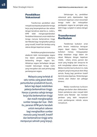 18
     Pelan Strategik Interim   	                             KEMENTERIAN PELAJARAN MALAYSIA 2011 - 2020




                  Pendidikan                                 	        Sehubungan itu, pendidikan
                  Vokasional                                 vokasional perlu diperkasakan bagi
                                                             memenuhi keperluan untuk menambah
                  	       Transformasi pendidikan akan       tenaga mahir dan melonjakkan
                  menjadi asas kepada penghasilan tenaga     pendapatan negara ke peringkat yang
                  kerja yang berpengetahuan dan selaras      lebih tinggi. Langkah ini selaras dengan
                  dengan kemahiran abad ke-21. Justeru,      MBE.
                  KPM      telah     mengarusperdanakan
                  Pendidikan Vokasional untuk melahirkan     Transformasi
                  tenaga manusia berkemahiran tinggi         Kurikulum
                  dan fleksibel bagi menghasilkan pekerja
                  yang inovatif, kreatif dan berdaya saing   	        Transformasi kurikulum amat
                  selaras dengan keperluan semasa.           perlu kerana melaluinya kemajuan
                                                             negara dapat dipacu. Transformasi
                  	      Pendidikan yang berorientasikan     kurikulum mampu           mengupayakan
                  akademik telah memerangkap negara          tahap kesediaan tinggi dalam diri
                  kita dalam pendapatan sederhana            rakyat Malaysia dengan keperluan
                  berbanding dengan negara lain.             intelek, rohani, emosi, jasmani dan
                  Akibatnya negara berhadapan dengan         sosial yang lengkap dan sempurna ke
                  masalah kekurangan tenaga mahir            arah menghadapi cabaran abad ke-21.
                  yang merupakan satu aset penting bagi      Melalui transformasi kurikulum ini, mata
                  pembangunan negara.                        pelajaran yang kurang sesuai akan dikaji
                                                             semula. Ruang bagi pemikiran kreatif
                      Malaysia yang terletak di              dan kritis akan diperluas. Perkembangan
                                                             individu akan ditaksir dari pelbagai
                 satu rantau yang pesat dalam
                                                             dimensi .
             pertumbuhan produktiviti buruh,
                  belum lagi dapat melahirkan                	        Melalui transformasi kurikulum
                  pekerja berkemahiran tinggi.               pelbagai perubahan akan dilaksanakan.
              Hanya 27 peratus sahaja tenaga                 Sistem pentaksiran akan menjadi lebih
                                                             holistik serta fleksibel dan memberi
                kerja kita berkemahiran tinggi
                                                             penilaian yang lebih menyeluruh
                     dan masih mengharapkan                  untuk pembangunan individu secara
                sumber tenaga dari luar. Oleh                menyeluruh.
              itu, peranan KPM perlu berubah
                      untuk menyahut cabaran
                    bagi menghasilkan sumber
                manusia yang inovatif, kreatif
                dan berkemahiran tinggi serta
             mempunyai sahsiah yang terpuji.
 
