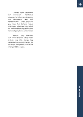 19

	      Orientasi kepada peperiksaan
akan berkurangan.        Transformasi
kandungan kurikulum yang berasaskan
hasil   pembelajaran    akan     lebih
memberi makna. Justeru, pengajaran
guru tidak lagi berfokus kepada
peperiksaan, sebaliknya lebih holistik
dan memberikan peluang kepada murid
menambah pengalaman dan kemahiran.


	       Bab-bab    yang      seterusnya
ialah huraian terperinci setiap inisiatif
strategik yang telah dirangka bagi
memastikan semua murid berjaya dan
berlakunya peningkatan dalam kualiti
sistem pendidikan negara.




                                            PENGENALAN
 