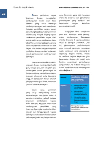 Pelan Strategik Interim   	                            KEMENTERIAN PELAJARAN MALAYSIA 2011 - 2020




22                	      Sistem      pendidikan negara      guru. Pemimpin yang bijak berupaya
                  dirancang       dengan     menyasarkan    menyedia prasarana dan persekitaran
                  pembangunan modal insan kelas             pembelajaran yang kondusif dan
                  pertama     yang     bakal   menerajui    bersesuaian    dengan     keperluan
                  pembangunan negara pada masa depan.       pembelajaran murid.
                  Kejayaan pendidikan negara sangat
                  bergantung kepada guru dan pemimpin       	       Keupayaan serta kompetensi
                  sekolah yang menjadi tunjang kepada       guru dan pemimpin amat penting,
                  pelaksanaan pendidikan negara. Oleh       maka      pembangunan         keupayaan
                  kerana realiti semua pelaksanaan dasar    mereka dirancang di sepanjang kerjaya
                  adalah tercermin daripada perkara yang    mulai di peringkat pemilihan. Oleh
                  sebenarnya berlaku di sekolah dan bilik   itu, pembangunan profesionalisme
                  darjah, KPM merancang pembangunan         guru termasuk pemimpin merupakan
                  pendidikan dengan memberi keutamaan       suatu kontinuum yang dirancang di
                  kepada pembangunan kualiti guru dan       sepanjang kerjaya mereka. Proses
                  pemimpin.                                 ini berfokus kepada keperluan guru
                                                            bersesuaian dengan ciri murid serta
                  	        Usaha memartabatkan profesion    konteks persekitaran pembelajaran
                  keguruan dengan meningkatkan kualiti      yang dihadapi. Hal ini dapat ditunjukkan
                  guru, kerjaya guru, dan kebajikan guru    dalam Model Kontinuum Pembangunan
                  dimantapkan dalam perancangan ini         Guru (Rajah 2.1).
                  dengan matlamat menjadikan profesion
                  keguruan dihormati serta dipandang                         Meningkatkan kualiti guru
                                                             Matlamat :      dan pemimpin pendidikan
                  tinggi. Ini bersesuaian dengan amanah                      bagi meningkatkan
                                                                             kemenjadian murid
                  yang dipikul oleh guru dalam pembinaan
                  generasi masa depan negara.
                                                             Objektif :      1.	   Meningkatkan strategi
                                                                                   mendapatkan guru
                                                                                   baharu terbaik.
                  	Selain            guru,      pemimpin
                                                                             2.	   Meningkatkan
                  yang cekap menyumbang dalam                                      kompetensi guru dan
                                                                                   pemimpin pendidikan.
                  kecemerlangan pencapaian murid di
                                                                             3.	   Memastikan setiap
                  samping menjadikan sekolah sebagai                               guru dan pemimpin
                  organisasi     pembelajaran      kepada                          pendidikan berprestasi
                                                                                   tinggi.
                  murid dan guru. Kejayaan pelaksanaan
                  pembangunan        pendidikan      yang    Outcome:        Meningkatkan kualiti
                                                                             penyampaian di sekolah dan
                  dirancang di peringkat pusat meletakkan                    institusi latihan.

                  cabaran dan tanggungjawab kepada
                  pemimpin sekolah dalam merealisasikan
                  perkara yang dirancang dengan bantuan
 